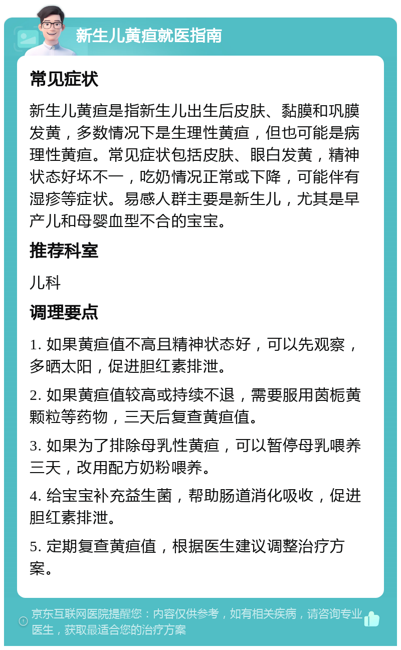 新生儿黄疸就医指南 常见症状 新生儿黄疸是指新生儿出生后皮肤、黏膜和巩膜发黄，多数情况下是生理性黄疸，但也可能是病理性黄疸。常见症状包括皮肤、眼白发黄，精神状态好坏不一，吃奶情况正常或下降，可能伴有湿疹等症状。易感人群主要是新生儿，尤其是早产儿和母婴血型不合的宝宝。 推荐科室 儿科 调理要点 1. 如果黄疸值不高且精神状态好，可以先观察，多晒太阳，促进胆红素排泄。 2. 如果黄疸值较高或持续不退，需要服用茵栀黄颗粒等药物，三天后复查黄疸值。 3. 如果为了排除母乳性黄疸，可以暂停母乳喂养三天，改用配方奶粉喂养。 4. 给宝宝补充益生菌，帮助肠道消化吸收，促进胆红素排泄。 5. 定期复查黄疸值，根据医生建议调整治疗方案。