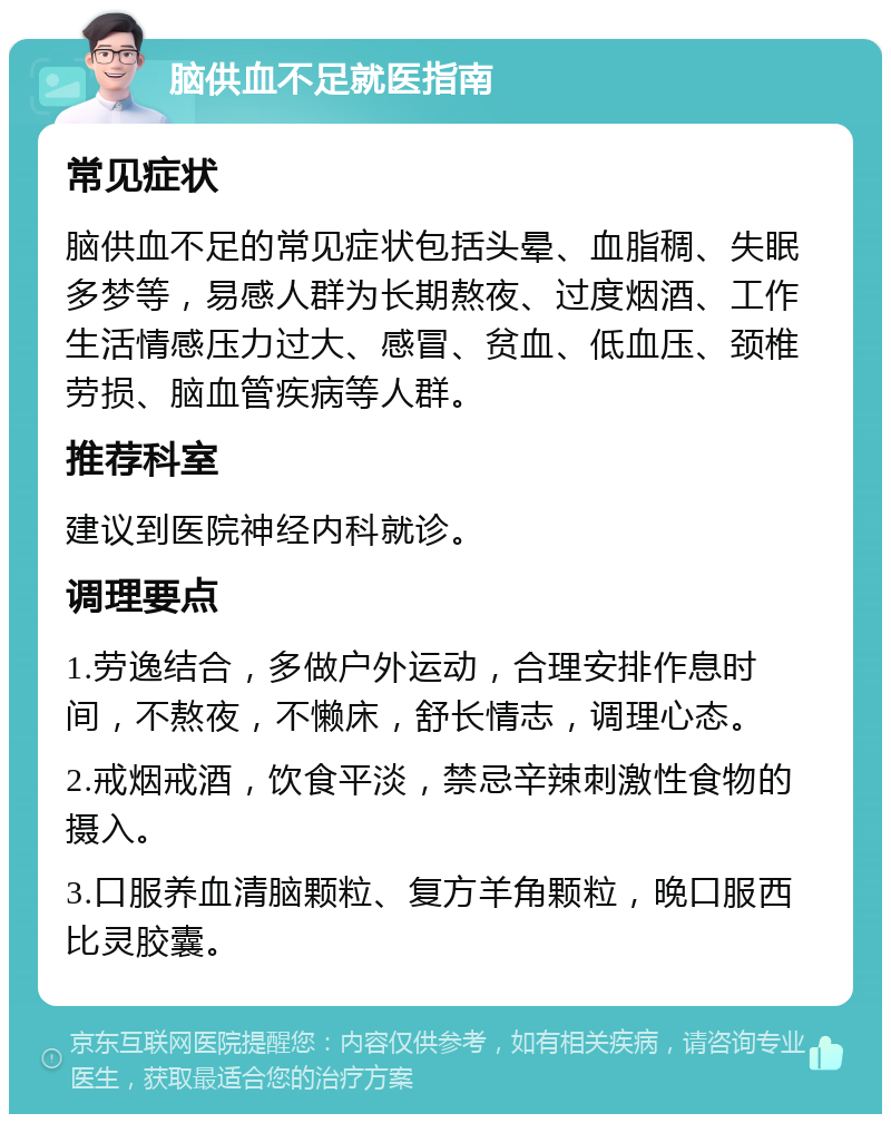 脑供血不足就医指南 常见症状 脑供血不足的常见症状包括头晕、血脂稠、失眠多梦等，易感人群为长期熬夜、过度烟酒、工作生活情感压力过大、感冒、贫血、低血压、颈椎劳损、脑血管疾病等人群。 推荐科室 建议到医院神经内科就诊。 调理要点 1.劳逸结合，多做户外运动，合理安排作息时间，不熬夜，不懒床，舒长情志，调理心态。 2.戒烟戒酒，饮食平淡，禁忌辛辣刺激性食物的摄入。 3.口服养血清脑颗粒、复方羊角颗粒，晚口服西比灵胶囊。