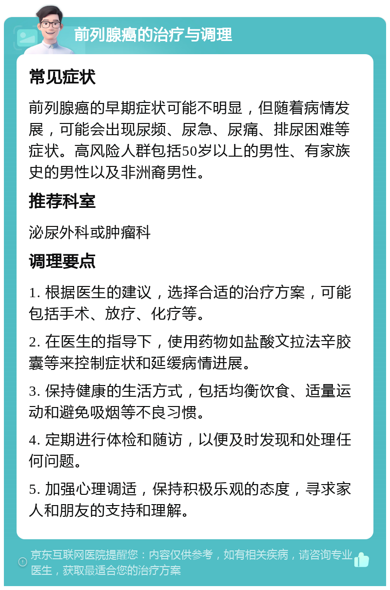 前列腺癌的治疗与调理 常见症状 前列腺癌的早期症状可能不明显，但随着病情发展，可能会出现尿频、尿急、尿痛、排尿困难等症状。高风险人群包括50岁以上的男性、有家族史的男性以及非洲裔男性。 推荐科室 泌尿外科或肿瘤科 调理要点 1. 根据医生的建议，选择合适的治疗方案，可能包括手术、放疗、化疗等。 2. 在医生的指导下，使用药物如盐酸文拉法辛胶囊等来控制症状和延缓病情进展。 3. 保持健康的生活方式，包括均衡饮食、适量运动和避免吸烟等不良习惯。 4. 定期进行体检和随访，以便及时发现和处理任何问题。 5. 加强心理调适，保持积极乐观的态度，寻求家人和朋友的支持和理解。