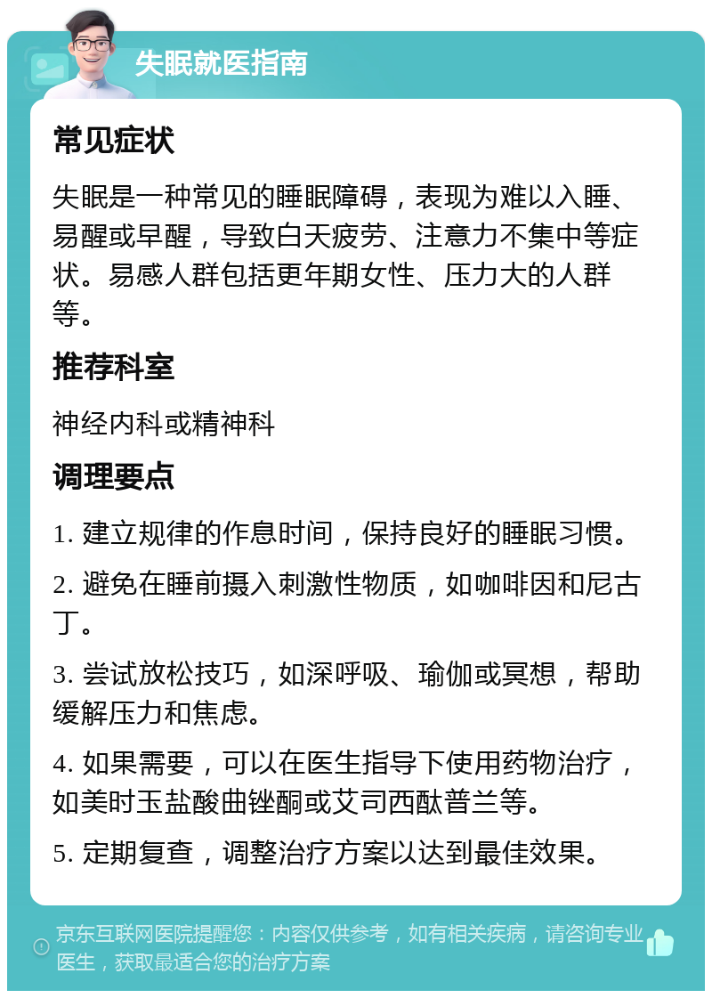 失眠就医指南 常见症状 失眠是一种常见的睡眠障碍，表现为难以入睡、易醒或早醒，导致白天疲劳、注意力不集中等症状。易感人群包括更年期女性、压力大的人群等。 推荐科室 神经内科或精神科 调理要点 1. 建立规律的作息时间，保持良好的睡眠习惯。 2. 避免在睡前摄入刺激性物质，如咖啡因和尼古丁。 3. 尝试放松技巧，如深呼吸、瑜伽或冥想，帮助缓解压力和焦虑。 4. 如果需要，可以在医生指导下使用药物治疗，如美时玉盐酸曲锉酮或艾司西酞普兰等。 5. 定期复查，调整治疗方案以达到最佳效果。