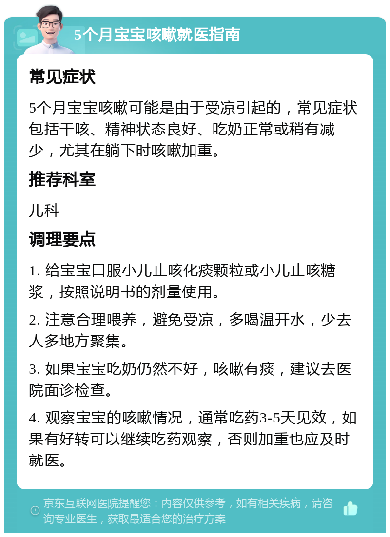 5个月宝宝咳嗽就医指南 常见症状 5个月宝宝咳嗽可能是由于受凉引起的，常见症状包括干咳、精神状态良好、吃奶正常或稍有减少，尤其在躺下时咳嗽加重。 推荐科室 儿科 调理要点 1. 给宝宝口服小儿止咳化痰颗粒或小儿止咳糖浆，按照说明书的剂量使用。 2. 注意合理喂养，避免受凉，多喝温开水，少去人多地方聚集。 3. 如果宝宝吃奶仍然不好，咳嗽有痰，建议去医院面诊检查。 4. 观察宝宝的咳嗽情况，通常吃药3-5天见效，如果有好转可以继续吃药观察，否则加重也应及时就医。