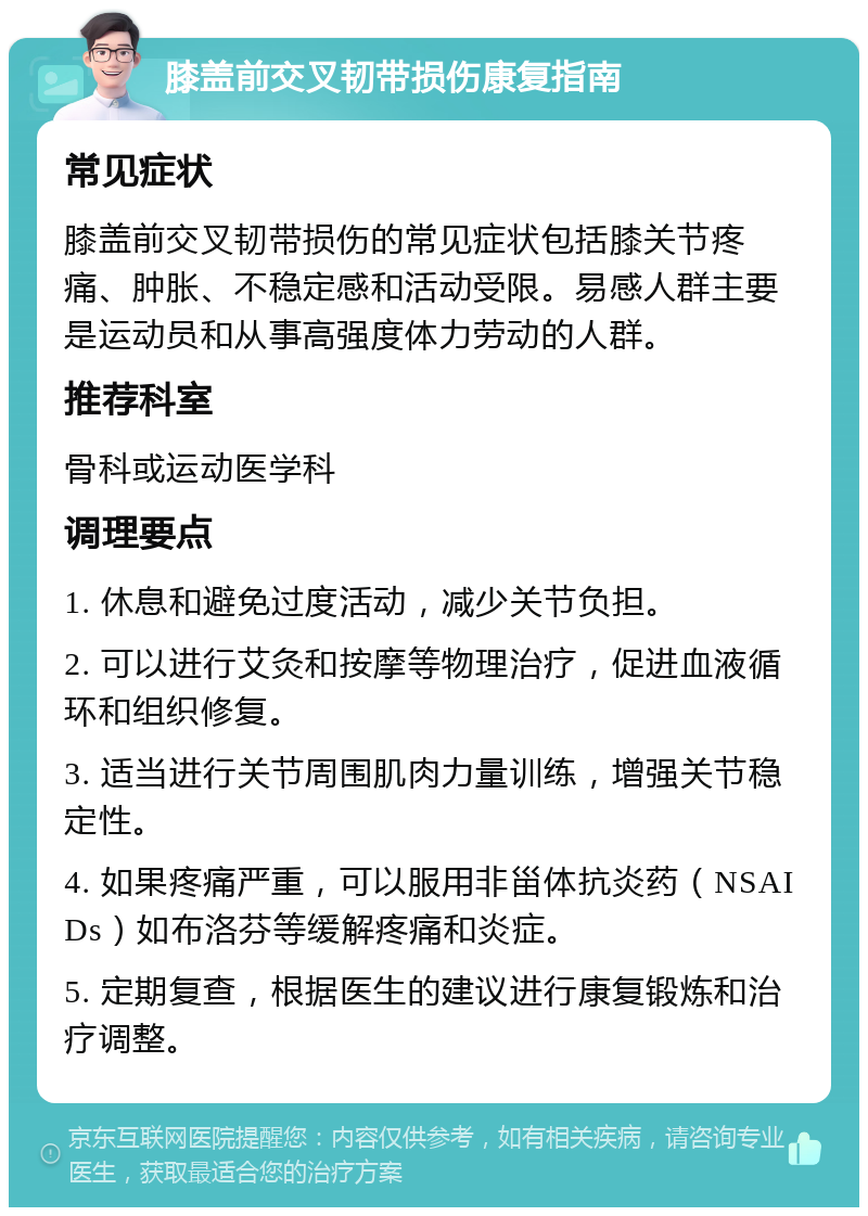 膝盖前交叉韧带损伤康复指南 常见症状 膝盖前交叉韧带损伤的常见症状包括膝关节疼痛、肿胀、不稳定感和活动受限。易感人群主要是运动员和从事高强度体力劳动的人群。 推荐科室 骨科或运动医学科 调理要点 1. 休息和避免过度活动，减少关节负担。 2. 可以进行艾灸和按摩等物理治疗，促进血液循环和组织修复。 3. 适当进行关节周围肌肉力量训练，增强关节稳定性。 4. 如果疼痛严重，可以服用非甾体抗炎药（NSAIDs）如布洛芬等缓解疼痛和炎症。 5. 定期复查，根据医生的建议进行康复锻炼和治疗调整。