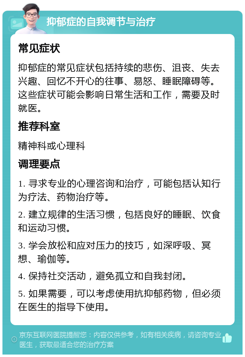 抑郁症的自我调节与治疗 常见症状 抑郁症的常见症状包括持续的悲伤、沮丧、失去兴趣、回忆不开心的往事、易怒、睡眠障碍等。这些症状可能会影响日常生活和工作，需要及时就医。 推荐科室 精神科或心理科 调理要点 1. 寻求专业的心理咨询和治疗，可能包括认知行为疗法、药物治疗等。 2. 建立规律的生活习惯，包括良好的睡眠、饮食和运动习惯。 3. 学会放松和应对压力的技巧，如深呼吸、冥想、瑜伽等。 4. 保持社交活动，避免孤立和自我封闭。 5. 如果需要，可以考虑使用抗抑郁药物，但必须在医生的指导下使用。