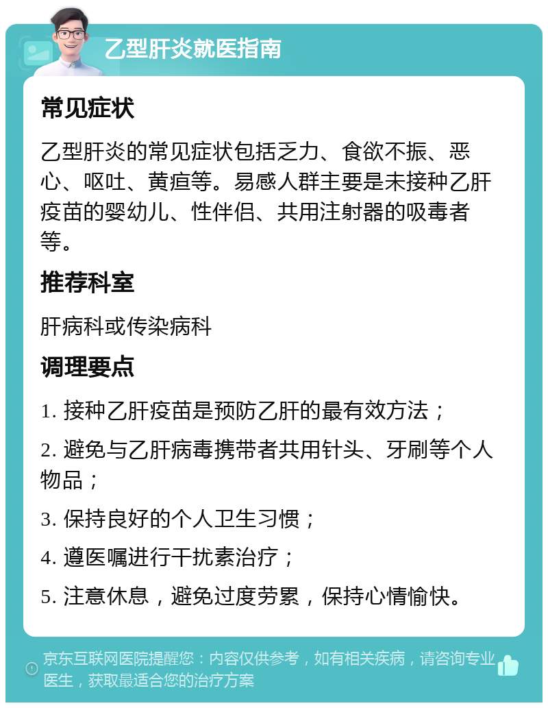 乙型肝炎就医指南 常见症状 乙型肝炎的常见症状包括乏力、食欲不振、恶心、呕吐、黄疸等。易感人群主要是未接种乙肝疫苗的婴幼儿、性伴侣、共用注射器的吸毒者等。 推荐科室 肝病科或传染病科 调理要点 1. 接种乙肝疫苗是预防乙肝的最有效方法； 2. 避免与乙肝病毒携带者共用针头、牙刷等个人物品； 3. 保持良好的个人卫生习惯； 4. 遵医嘱进行干扰素治疗； 5. 注意休息，避免过度劳累，保持心情愉快。