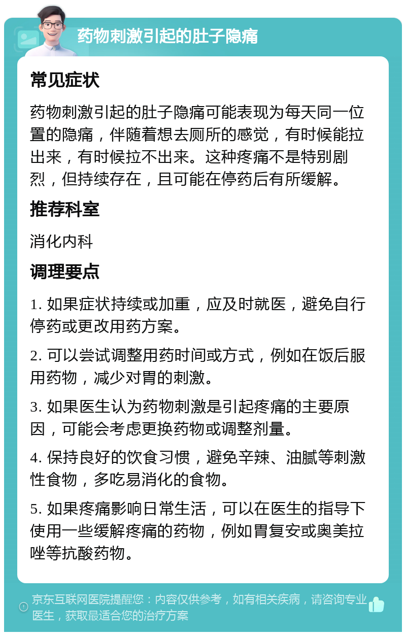 药物刺激引起的肚子隐痛 常见症状 药物刺激引起的肚子隐痛可能表现为每天同一位置的隐痛，伴随着想去厕所的感觉，有时候能拉出来，有时候拉不出来。这种疼痛不是特别剧烈，但持续存在，且可能在停药后有所缓解。 推荐科室 消化内科 调理要点 1. 如果症状持续或加重，应及时就医，避免自行停药或更改用药方案。 2. 可以尝试调整用药时间或方式，例如在饭后服用药物，减少对胃的刺激。 3. 如果医生认为药物刺激是引起疼痛的主要原因，可能会考虑更换药物或调整剂量。 4. 保持良好的饮食习惯，避免辛辣、油腻等刺激性食物，多吃易消化的食物。 5. 如果疼痛影响日常生活，可以在医生的指导下使用一些缓解疼痛的药物，例如胃复安或奥美拉唑等抗酸药物。