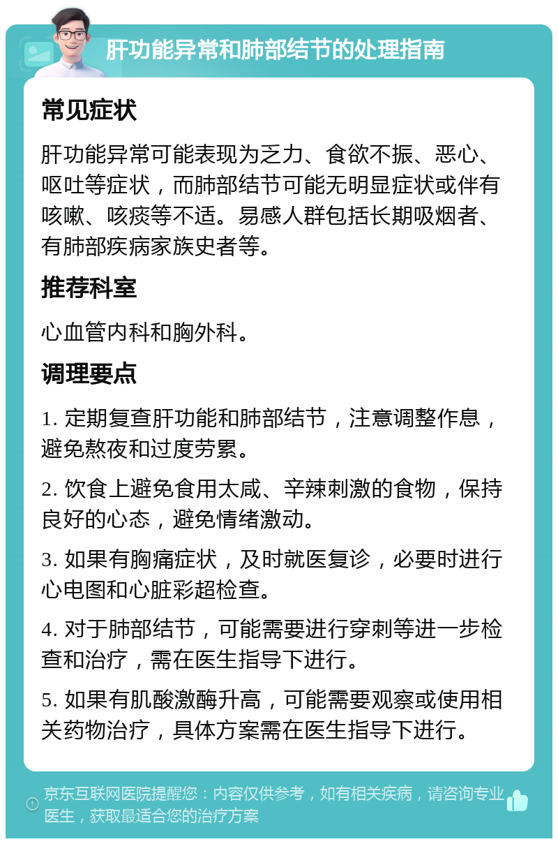 肝功能异常和肺部结节的处理指南 常见症状 肝功能异常可能表现为乏力、食欲不振、恶心、呕吐等症状，而肺部结节可能无明显症状或伴有咳嗽、咳痰等不适。易感人群包括长期吸烟者、有肺部疾病家族史者等。 推荐科室 心血管内科和胸外科。 调理要点 1. 定期复查肝功能和肺部结节，注意调整作息，避免熬夜和过度劳累。 2. 饮食上避免食用太咸、辛辣刺激的食物，保持良好的心态，避免情绪激动。 3. 如果有胸痛症状，及时就医复诊，必要时进行心电图和心脏彩超检查。 4. 对于肺部结节，可能需要进行穿刺等进一步检查和治疗，需在医生指导下进行。 5. 如果有肌酸激酶升高，可能需要观察或使用相关药物治疗，具体方案需在医生指导下进行。