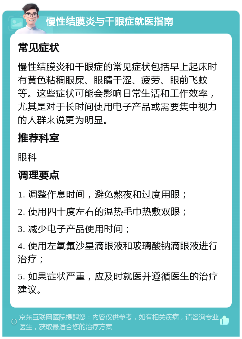 慢性结膜炎与干眼症就医指南 常见症状 慢性结膜炎和干眼症的常见症状包括早上起床时有黄色粘稠眼屎、眼睛干涩、疲劳、眼前飞蚊等。这些症状可能会影响日常生活和工作效率，尤其是对于长时间使用电子产品或需要集中视力的人群来说更为明显。 推荐科室 眼科 调理要点 1. 调整作息时间，避免熬夜和过度用眼； 2. 使用四十度左右的温热毛巾热敷双眼； 3. 减少电子产品使用时间； 4. 使用左氧氟沙星滴眼液和玻璃酸钠滴眼液进行治疗； 5. 如果症状严重，应及时就医并遵循医生的治疗建议。