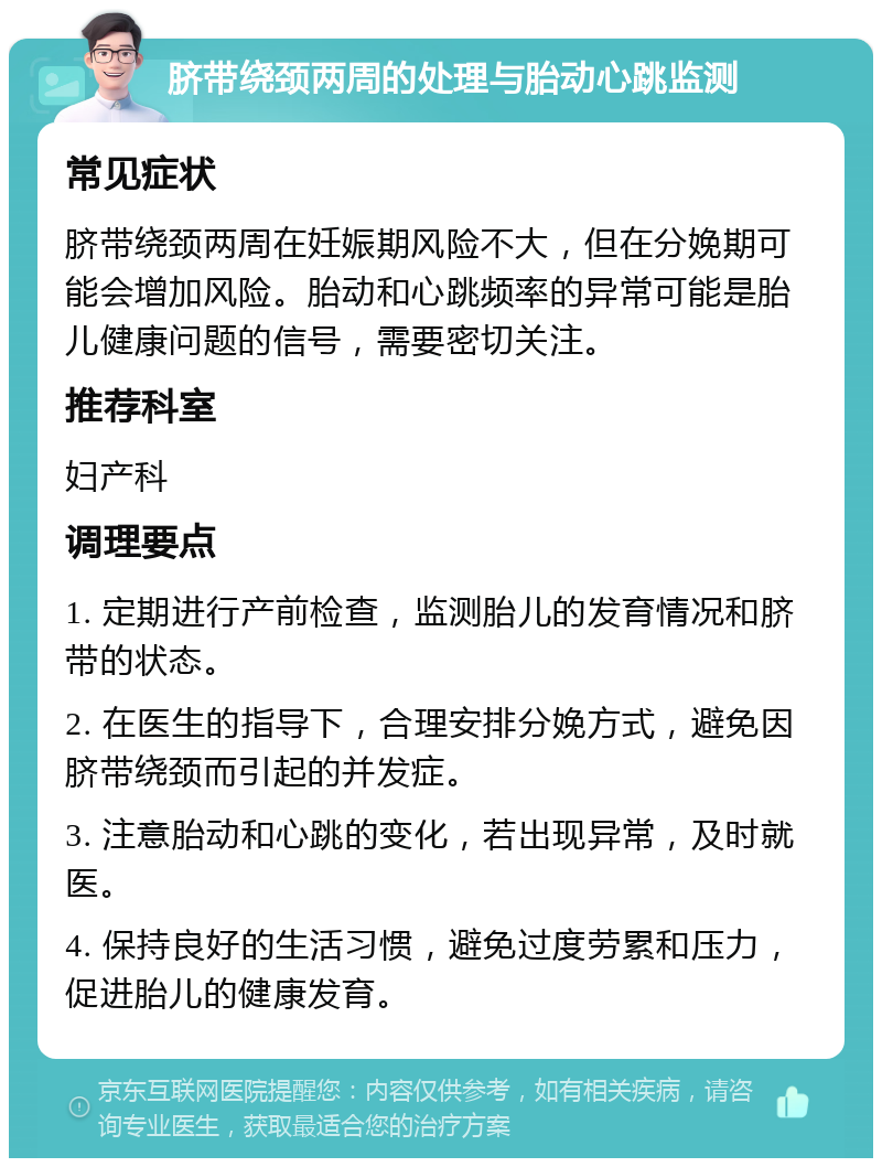 脐带绕颈两周的处理与胎动心跳监测 常见症状 脐带绕颈两周在妊娠期风险不大，但在分娩期可能会增加风险。胎动和心跳频率的异常可能是胎儿健康问题的信号，需要密切关注。 推荐科室 妇产科 调理要点 1. 定期进行产前检查，监测胎儿的发育情况和脐带的状态。 2. 在医生的指导下，合理安排分娩方式，避免因脐带绕颈而引起的并发症。 3. 注意胎动和心跳的变化，若出现异常，及时就医。 4. 保持良好的生活习惯，避免过度劳累和压力，促进胎儿的健康发育。