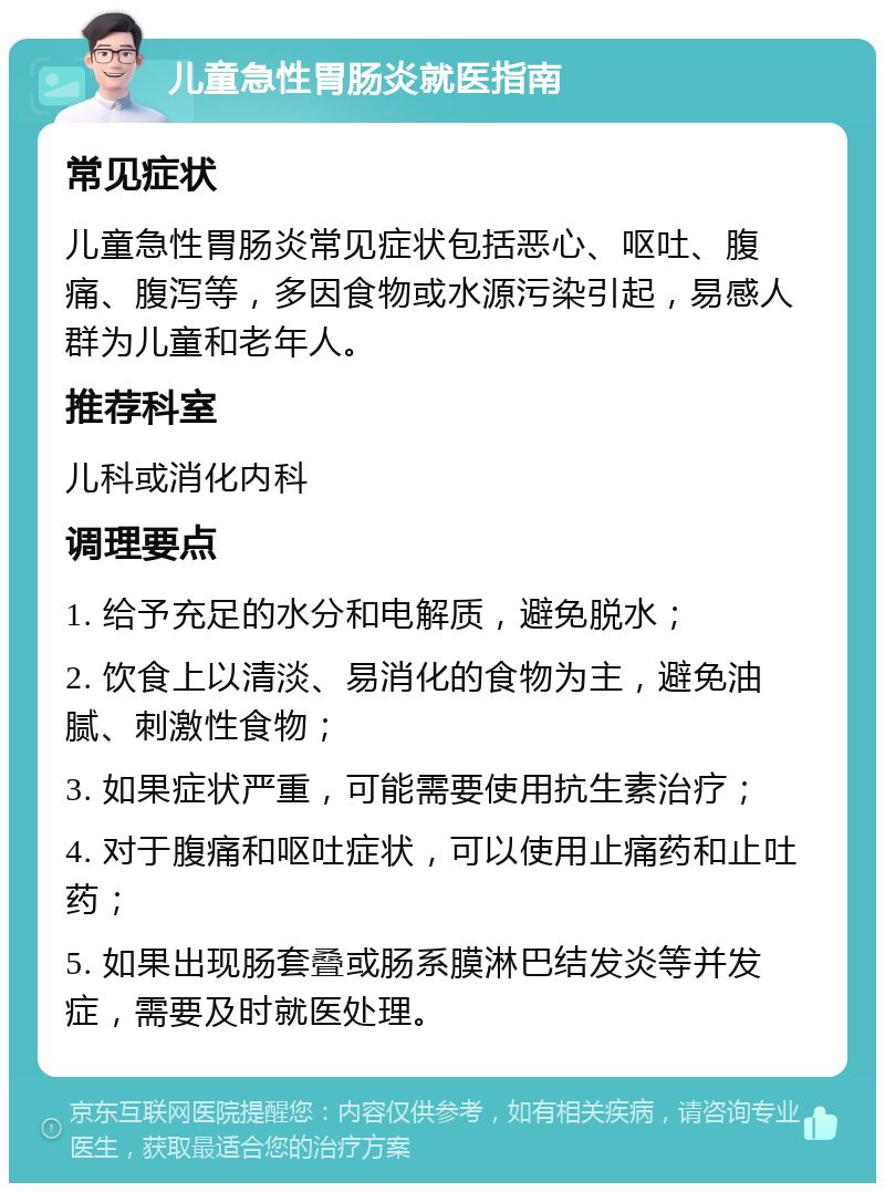 儿童急性胃肠炎就医指南 常见症状 儿童急性胃肠炎常见症状包括恶心、呕吐、腹痛、腹泻等，多因食物或水源污染引起，易感人群为儿童和老年人。 推荐科室 儿科或消化内科 调理要点 1. 给予充足的水分和电解质，避免脱水； 2. 饮食上以清淡、易消化的食物为主，避免油腻、刺激性食物； 3. 如果症状严重，可能需要使用抗生素治疗； 4. 对于腹痛和呕吐症状，可以使用止痛药和止吐药； 5. 如果出现肠套叠或肠系膜淋巴结发炎等并发症，需要及时就医处理。