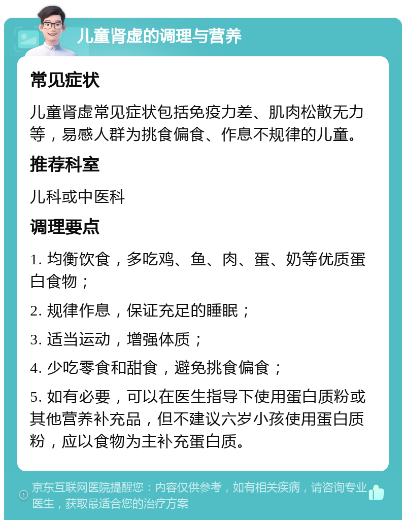 儿童肾虚的调理与营养 常见症状 儿童肾虚常见症状包括免疫力差、肌肉松散无力等，易感人群为挑食偏食、作息不规律的儿童。 推荐科室 儿科或中医科 调理要点 1. 均衡饮食，多吃鸡、鱼、肉、蛋、奶等优质蛋白食物； 2. 规律作息，保证充足的睡眠； 3. 适当运动，增强体质； 4. 少吃零食和甜食，避免挑食偏食； 5. 如有必要，可以在医生指导下使用蛋白质粉或其他营养补充品，但不建议六岁小孩使用蛋白质粉，应以食物为主补充蛋白质。