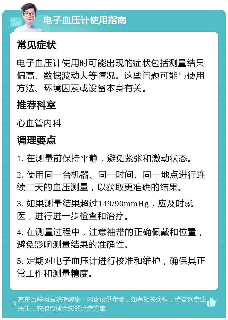 电子血压计使用指南 常见症状 电子血压计使用时可能出现的症状包括测量结果偏高、数据波动大等情况。这些问题可能与使用方法、环境因素或设备本身有关。 推荐科室 心血管内科 调理要点 1. 在测量前保持平静，避免紧张和激动状态。 2. 使用同一台机器、同一时间、同一地点进行连续三天的血压测量，以获取更准确的结果。 3. 如果测量结果超过149/90mmHg，应及时就医，进行进一步检查和治疗。 4. 在测量过程中，注意袖带的正确佩戴和位置，避免影响测量结果的准确性。 5. 定期对电子血压计进行校准和维护，确保其正常工作和测量精度。