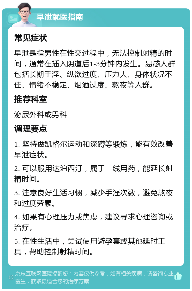 早泄就医指南 常见症状 早泄是指男性在性交过程中，无法控制射精的时间，通常在插入阴道后1-3分钟内发生。易感人群包括长期手淫、纵欲过度、压力大、身体状况不佳、情绪不稳定、烟酒过度、熬夜等人群。 推荐科室 泌尿外科或男科 调理要点 1. 坚持做凯格尔运动和深蹲等锻炼，能有效改善早泄症状。 2. 可以服用达泊西汀，属于一线用药，能延长射精时间。 3. 注意良好生活习惯，减少手淫次数，避免熬夜和过度劳累。 4. 如果有心理压力或焦虑，建议寻求心理咨询或治疗。 5. 在性生活中，尝试使用避孕套或其他延时工具，帮助控制射精时间。