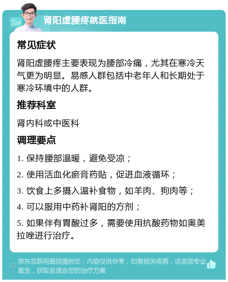 肾阳虚腰疼就医指南 常见症状 肾阳虚腰疼主要表现为腰部冷痛，尤其在寒冷天气更为明显。易感人群包括中老年人和长期处于寒冷环境中的人群。 推荐科室 肾内科或中医科 调理要点 1. 保持腰部温暖，避免受凉； 2. 使用活血化瘀膏药贴，促进血液循环； 3. 饮食上多摄入温补食物，如羊肉、狗肉等； 4. 可以服用中药补肾阳的方剂； 5. 如果伴有胃酸过多，需要使用抗酸药物如奥美拉唑进行治疗。