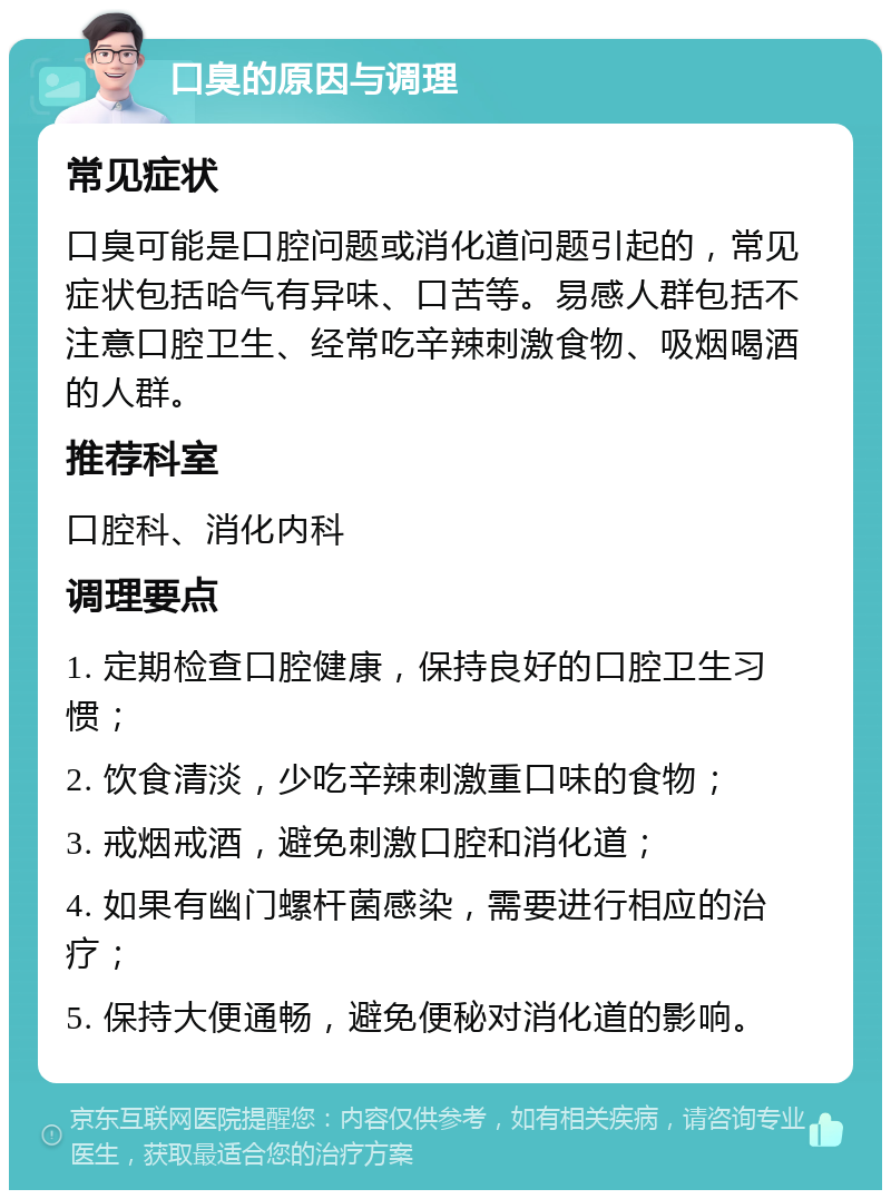 口臭的原因与调理 常见症状 口臭可能是口腔问题或消化道问题引起的，常见症状包括哈气有异味、口苦等。易感人群包括不注意口腔卫生、经常吃辛辣刺激食物、吸烟喝酒的人群。 推荐科室 口腔科、消化内科 调理要点 1. 定期检查口腔健康，保持良好的口腔卫生习惯； 2. 饮食清淡，少吃辛辣刺激重口味的食物； 3. 戒烟戒酒，避免刺激口腔和消化道； 4. 如果有幽门螺杆菌感染，需要进行相应的治疗； 5. 保持大便通畅，避免便秘对消化道的影响。