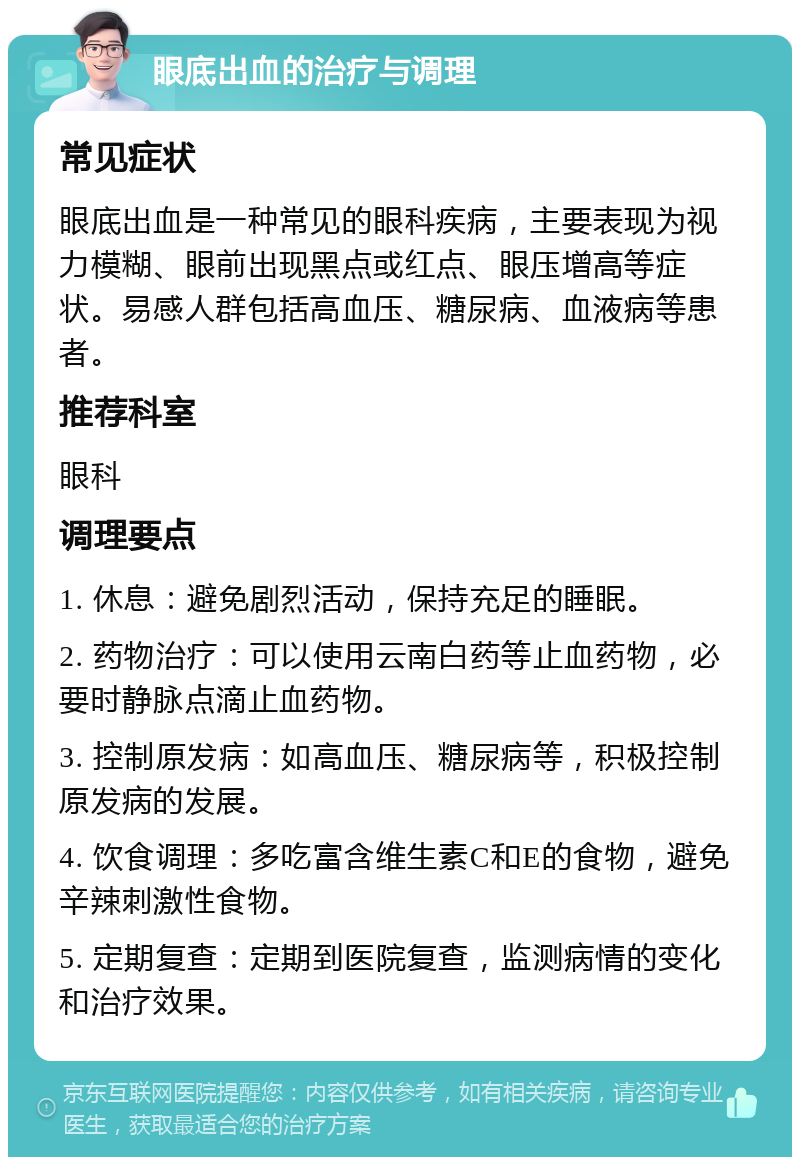 眼底出血的治疗与调理 常见症状 眼底出血是一种常见的眼科疾病，主要表现为视力模糊、眼前出现黑点或红点、眼压增高等症状。易感人群包括高血压、糖尿病、血液病等患者。 推荐科室 眼科 调理要点 1. 休息：避免剧烈活动，保持充足的睡眠。 2. 药物治疗：可以使用云南白药等止血药物，必要时静脉点滴止血药物。 3. 控制原发病：如高血压、糖尿病等，积极控制原发病的发展。 4. 饮食调理：多吃富含维生素C和E的食物，避免辛辣刺激性食物。 5. 定期复查：定期到医院复查，监测病情的变化和治疗效果。