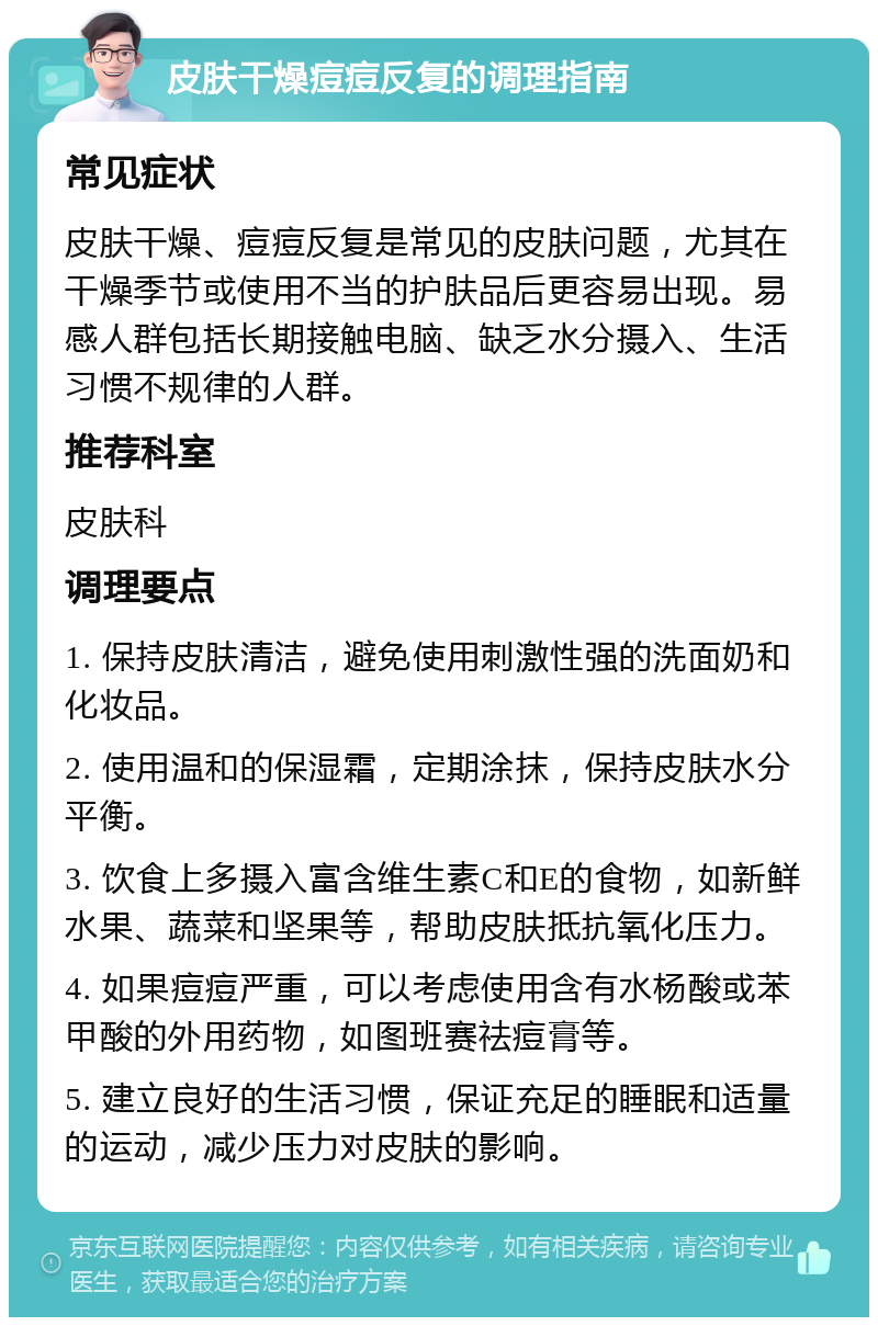 皮肤干燥痘痘反复的调理指南 常见症状 皮肤干燥、痘痘反复是常见的皮肤问题，尤其在干燥季节或使用不当的护肤品后更容易出现。易感人群包括长期接触电脑、缺乏水分摄入、生活习惯不规律的人群。 推荐科室 皮肤科 调理要点 1. 保持皮肤清洁，避免使用刺激性强的洗面奶和化妆品。 2. 使用温和的保湿霜，定期涂抹，保持皮肤水分平衡。 3. 饮食上多摄入富含维生素C和E的食物，如新鲜水果、蔬菜和坚果等，帮助皮肤抵抗氧化压力。 4. 如果痘痘严重，可以考虑使用含有水杨酸或苯甲酸的外用药物，如图班赛祛痘膏等。 5. 建立良好的生活习惯，保证充足的睡眠和适量的运动，减少压力对皮肤的影响。