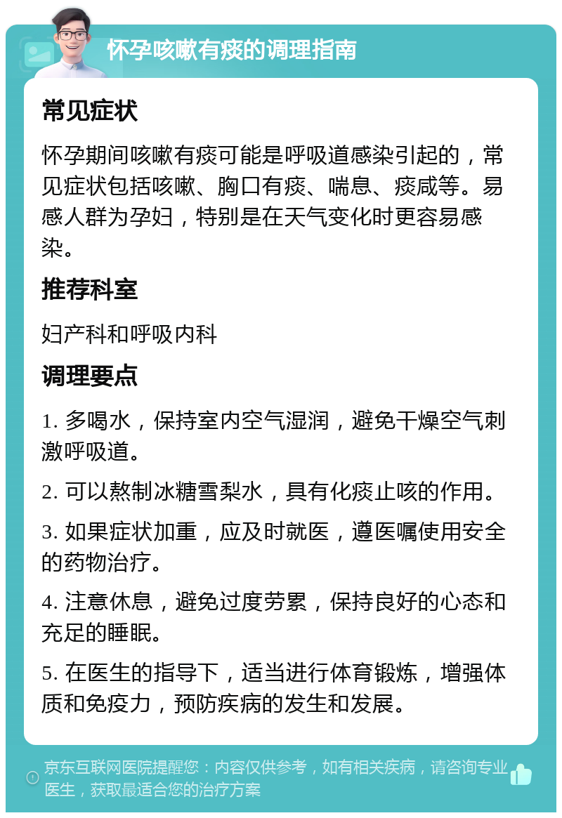 怀孕咳嗽有痰的调理指南 常见症状 怀孕期间咳嗽有痰可能是呼吸道感染引起的，常见症状包括咳嗽、胸口有痰、喘息、痰咸等。易感人群为孕妇，特别是在天气变化时更容易感染。 推荐科室 妇产科和呼吸内科 调理要点 1. 多喝水，保持室内空气湿润，避免干燥空气刺激呼吸道。 2. 可以熬制冰糖雪梨水，具有化痰止咳的作用。 3. 如果症状加重，应及时就医，遵医嘱使用安全的药物治疗。 4. 注意休息，避免过度劳累，保持良好的心态和充足的睡眠。 5. 在医生的指导下，适当进行体育锻炼，增强体质和免疫力，预防疾病的发生和发展。