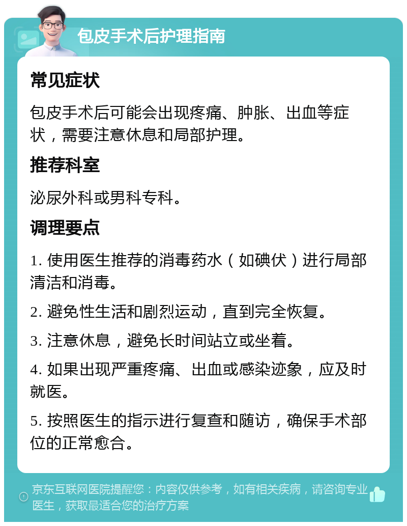 包皮手术后护理指南 常见症状 包皮手术后可能会出现疼痛、肿胀、出血等症状，需要注意休息和局部护理。 推荐科室 泌尿外科或男科专科。 调理要点 1. 使用医生推荐的消毒药水（如碘伏）进行局部清洁和消毒。 2. 避免性生活和剧烈运动，直到完全恢复。 3. 注意休息，避免长时间站立或坐着。 4. 如果出现严重疼痛、出血或感染迹象，应及时就医。 5. 按照医生的指示进行复查和随访，确保手术部位的正常愈合。