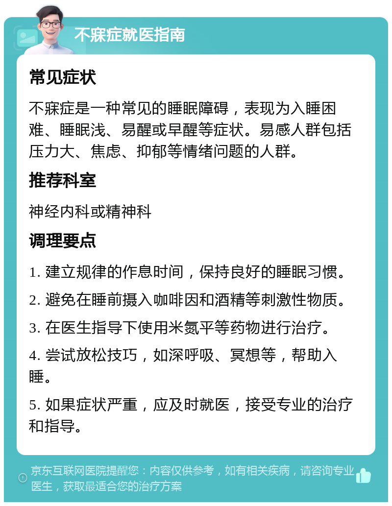 不寐症就医指南 常见症状 不寐症是一种常见的睡眠障碍，表现为入睡困难、睡眠浅、易醒或早醒等症状。易感人群包括压力大、焦虑、抑郁等情绪问题的人群。 推荐科室 神经内科或精神科 调理要点 1. 建立规律的作息时间，保持良好的睡眠习惯。 2. 避免在睡前摄入咖啡因和酒精等刺激性物质。 3. 在医生指导下使用米氮平等药物进行治疗。 4. 尝试放松技巧，如深呼吸、冥想等，帮助入睡。 5. 如果症状严重，应及时就医，接受专业的治疗和指导。