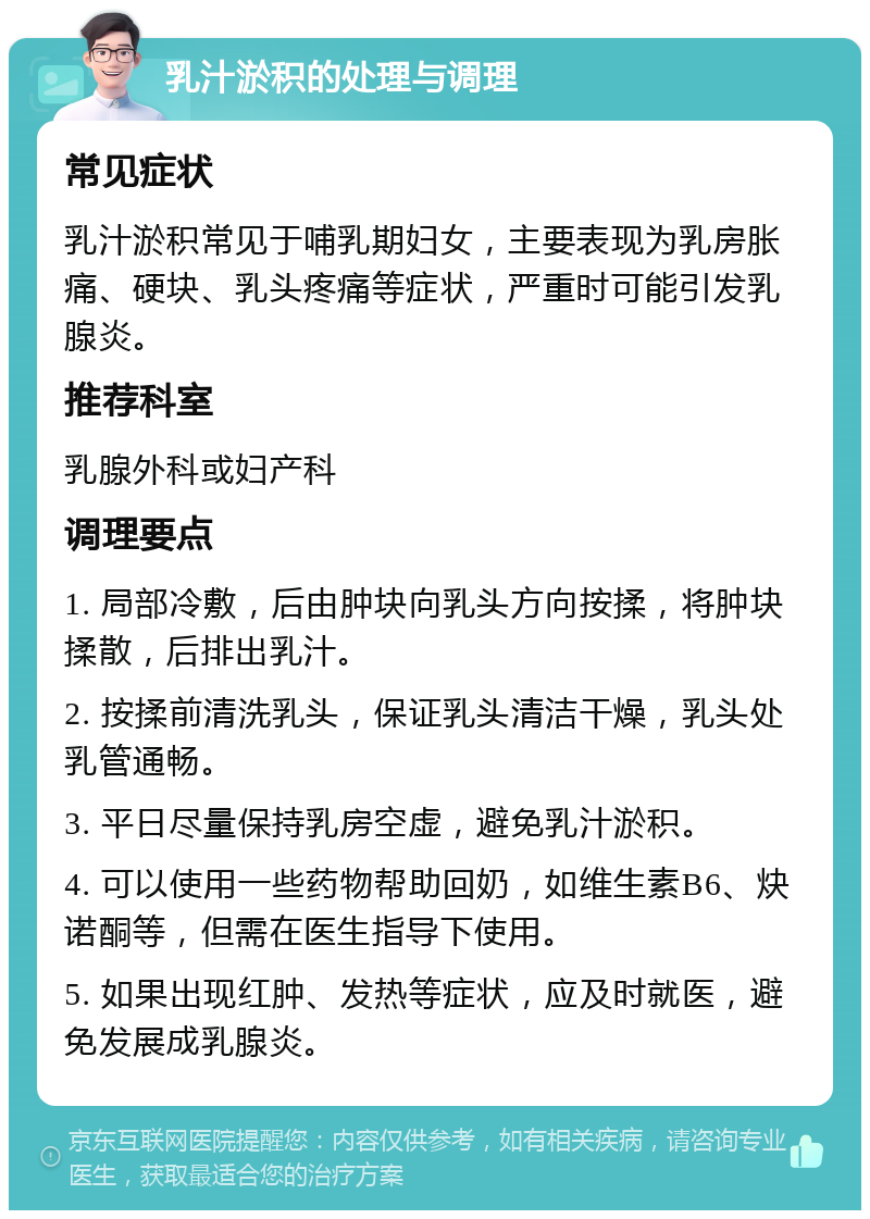 乳汁淤积的处理与调理 常见症状 乳汁淤积常见于哺乳期妇女，主要表现为乳房胀痛、硬块、乳头疼痛等症状，严重时可能引发乳腺炎。 推荐科室 乳腺外科或妇产科 调理要点 1. 局部冷敷，后由肿块向乳头方向按揉，将肿块揉散，后排出乳汁。 2. 按揉前清洗乳头，保证乳头清洁干燥，乳头处乳管通畅。 3. 平日尽量保持乳房空虚，避免乳汁淤积。 4. 可以使用一些药物帮助回奶，如维生素B6、炔诺酮等，但需在医生指导下使用。 5. 如果出现红肿、发热等症状，应及时就医，避免发展成乳腺炎。