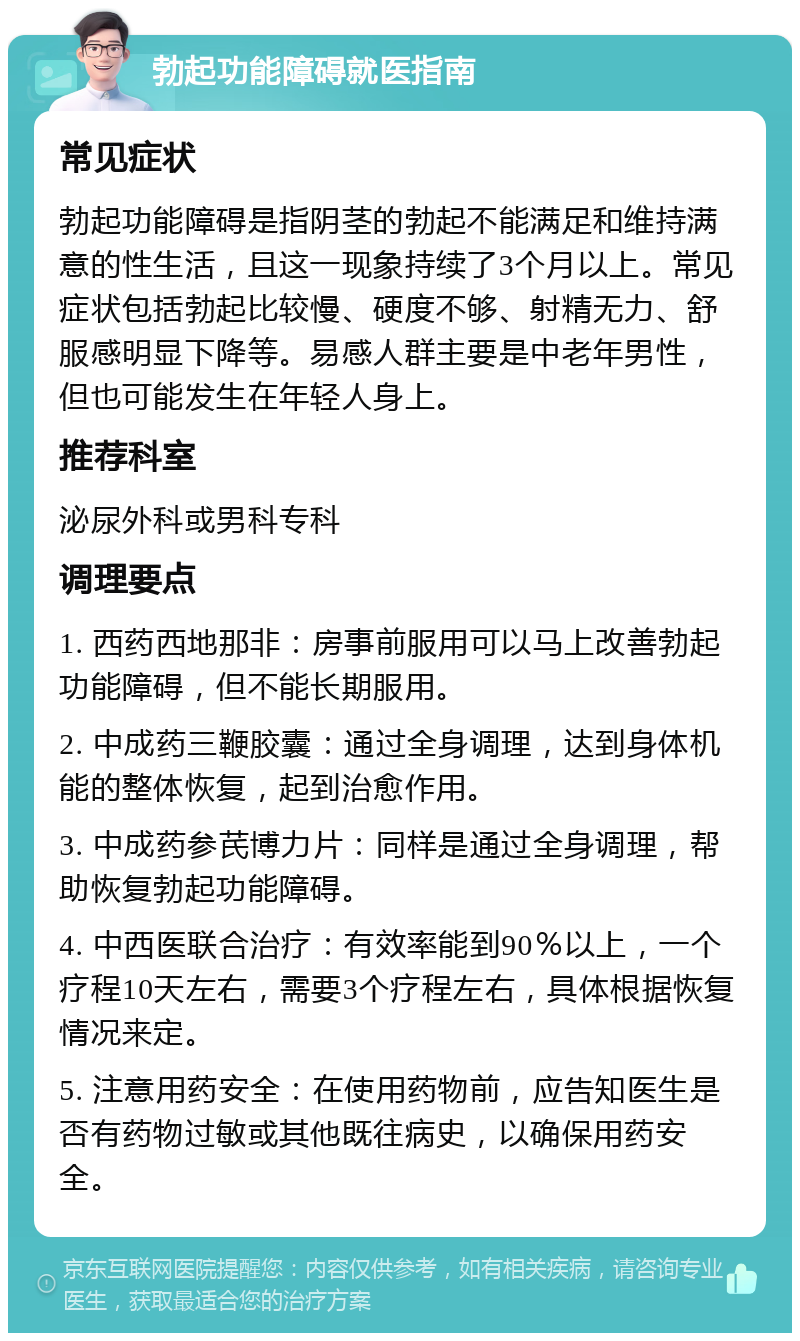 勃起功能障碍就医指南 常见症状 勃起功能障碍是指阴茎的勃起不能满足和维持满意的性生活，且这一现象持续了3个月以上。常见症状包括勃起比较慢、硬度不够、射精无力、舒服感明显下降等。易感人群主要是中老年男性，但也可能发生在年轻人身上。 推荐科室 泌尿外科或男科专科 调理要点 1. 西药西地那非：房事前服用可以马上改善勃起功能障碍，但不能长期服用。 2. 中成药三鞭胶囊：通过全身调理，达到身体机能的整体恢复，起到治愈作用。 3. 中成药参芪博力片：同样是通过全身调理，帮助恢复勃起功能障碍。 4. 中西医联合治疗：有效率能到90％以上，一个疗程10天左右，需要3个疗程左右，具体根据恢复情况来定。 5. 注意用药安全：在使用药物前，应告知医生是否有药物过敏或其他既往病史，以确保用药安全。