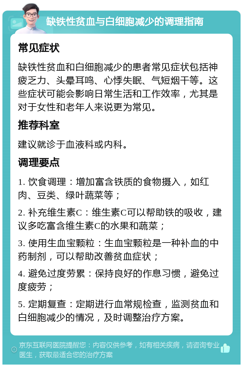 缺铁性贫血与白细胞减少的调理指南 常见症状 缺铁性贫血和白细胞减少的患者常见症状包括神疲乏力、头晕耳鸣、心悸失眠、气短烟干等。这些症状可能会影响日常生活和工作效率，尤其是对于女性和老年人来说更为常见。 推荐科室 建议就诊于血液科或内科。 调理要点 1. 饮食调理：增加富含铁质的食物摄入，如红肉、豆类、绿叶蔬菜等； 2. 补充维生素C：维生素C可以帮助铁的吸收，建议多吃富含维生素C的水果和蔬菜； 3. 使用生血宝颗粒：生血宝颗粒是一种补血的中药制剂，可以帮助改善贫血症状； 4. 避免过度劳累：保持良好的作息习惯，避免过度疲劳； 5. 定期复查：定期进行血常规检查，监测贫血和白细胞减少的情况，及时调整治疗方案。