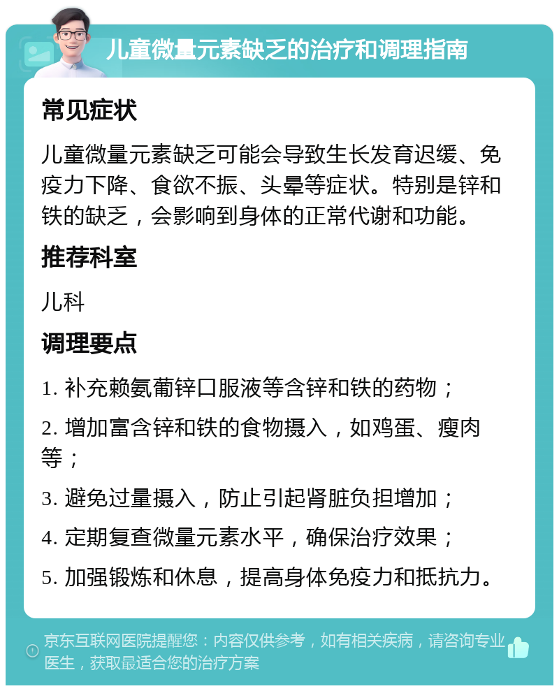 儿童微量元素缺乏的治疗和调理指南 常见症状 儿童微量元素缺乏可能会导致生长发育迟缓、免疫力下降、食欲不振、头晕等症状。特别是锌和铁的缺乏，会影响到身体的正常代谢和功能。 推荐科室 儿科 调理要点 1. 补充赖氨葡锌口服液等含锌和铁的药物； 2. 增加富含锌和铁的食物摄入，如鸡蛋、瘦肉等； 3. 避免过量摄入，防止引起肾脏负担增加； 4. 定期复查微量元素水平，确保治疗效果； 5. 加强锻炼和休息，提高身体免疫力和抵抗力。