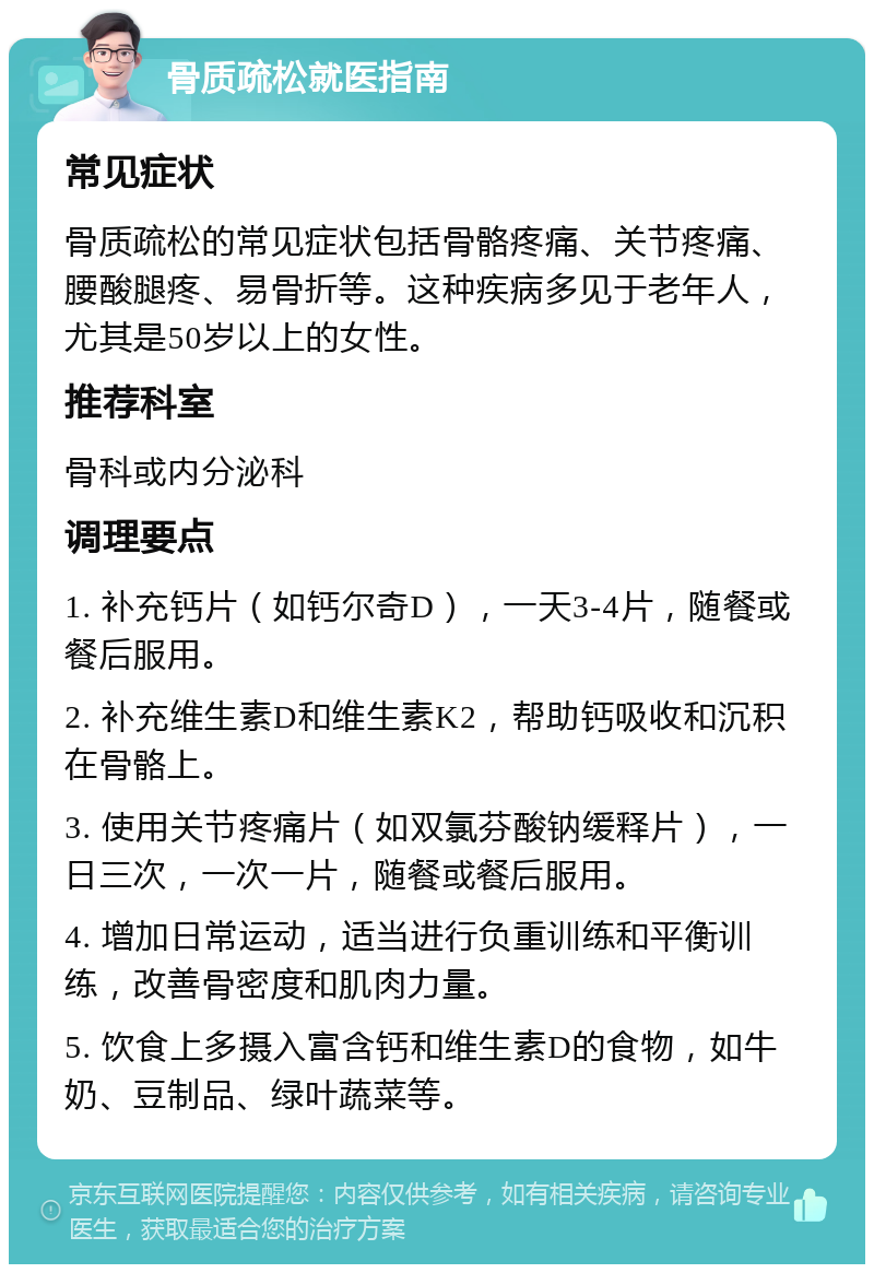 骨质疏松就医指南 常见症状 骨质疏松的常见症状包括骨骼疼痛、关节疼痛、腰酸腿疼、易骨折等。这种疾病多见于老年人，尤其是50岁以上的女性。 推荐科室 骨科或内分泌科 调理要点 1. 补充钙片（如钙尔奇D），一天3-4片，随餐或餐后服用。 2. 补充维生素D和维生素K2，帮助钙吸收和沉积在骨骼上。 3. 使用关节疼痛片（如双氯芬酸钠缓释片），一日三次，一次一片，随餐或餐后服用。 4. 增加日常运动，适当进行负重训练和平衡训练，改善骨密度和肌肉力量。 5. 饮食上多摄入富含钙和维生素D的食物，如牛奶、豆制品、绿叶蔬菜等。