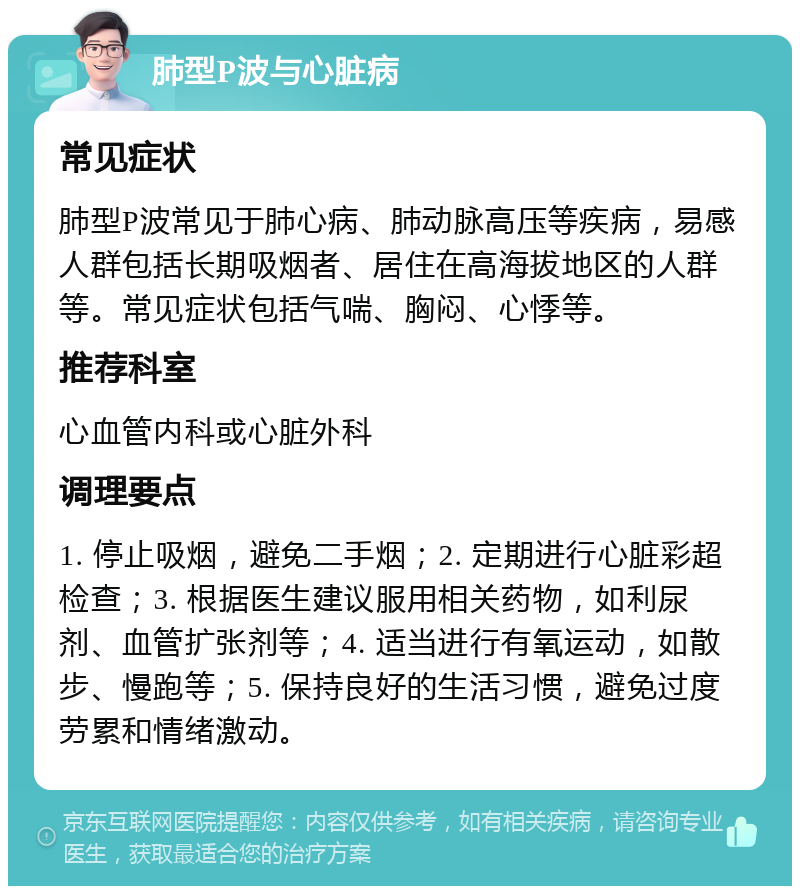 肺型P波与心脏病 常见症状 肺型P波常见于肺心病、肺动脉高压等疾病，易感人群包括长期吸烟者、居住在高海拔地区的人群等。常见症状包括气喘、胸闷、心悸等。 推荐科室 心血管内科或心脏外科 调理要点 1. 停止吸烟，避免二手烟；2. 定期进行心脏彩超检查；3. 根据医生建议服用相关药物，如利尿剂、血管扩张剂等；4. 适当进行有氧运动，如散步、慢跑等；5. 保持良好的生活习惯，避免过度劳累和情绪激动。