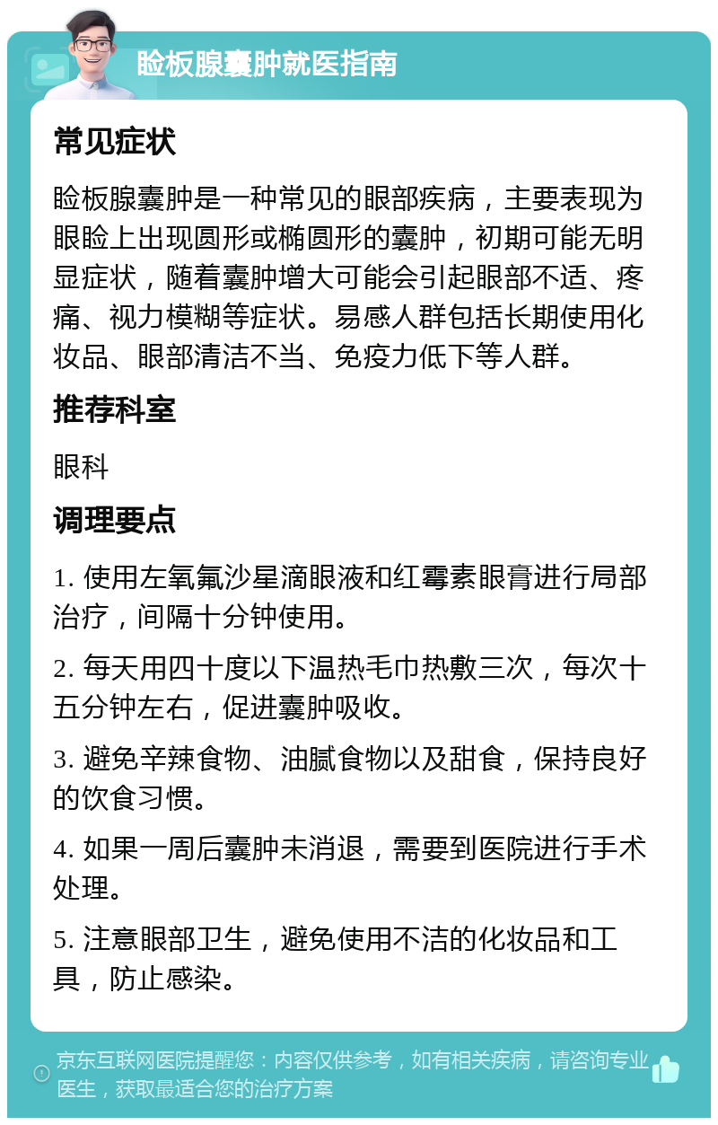 睑板腺囊肿就医指南 常见症状 睑板腺囊肿是一种常见的眼部疾病，主要表现为眼睑上出现圆形或椭圆形的囊肿，初期可能无明显症状，随着囊肿增大可能会引起眼部不适、疼痛、视力模糊等症状。易感人群包括长期使用化妆品、眼部清洁不当、免疫力低下等人群。 推荐科室 眼科 调理要点 1. 使用左氧氟沙星滴眼液和红霉素眼膏进行局部治疗，间隔十分钟使用。 2. 每天用四十度以下温热毛巾热敷三次，每次十五分钟左右，促进囊肿吸收。 3. 避免辛辣食物、油腻食物以及甜食，保持良好的饮食习惯。 4. 如果一周后囊肿未消退，需要到医院进行手术处理。 5. 注意眼部卫生，避免使用不洁的化妆品和工具，防止感染。