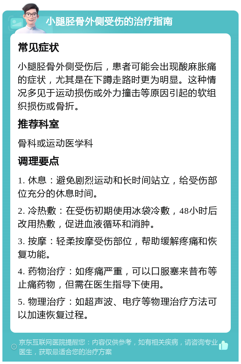 小腿胫骨外侧受伤的治疗指南 常见症状 小腿胫骨外侧受伤后，患者可能会出现酸麻胀痛的症状，尤其是在下蹲走路时更为明显。这种情况多见于运动损伤或外力撞击等原因引起的软组织损伤或骨折。 推荐科室 骨科或运动医学科 调理要点 1. 休息：避免剧烈运动和长时间站立，给受伤部位充分的休息时间。 2. 冷热敷：在受伤初期使用冰袋冷敷，48小时后改用热敷，促进血液循环和消肿。 3. 按摩：轻柔按摩受伤部位，帮助缓解疼痛和恢复功能。 4. 药物治疗：如疼痛严重，可以口服塞来昔布等止痛药物，但需在医生指导下使用。 5. 物理治疗：如超声波、电疗等物理治疗方法可以加速恢复过程。