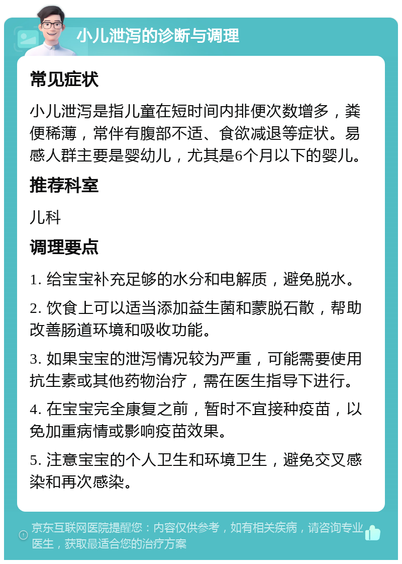 小儿泄泻的诊断与调理 常见症状 小儿泄泻是指儿童在短时间内排便次数增多，粪便稀薄，常伴有腹部不适、食欲减退等症状。易感人群主要是婴幼儿，尤其是6个月以下的婴儿。 推荐科室 儿科 调理要点 1. 给宝宝补充足够的水分和电解质，避免脱水。 2. 饮食上可以适当添加益生菌和蒙脱石散，帮助改善肠道环境和吸收功能。 3. 如果宝宝的泄泻情况较为严重，可能需要使用抗生素或其他药物治疗，需在医生指导下进行。 4. 在宝宝完全康复之前，暂时不宜接种疫苗，以免加重病情或影响疫苗效果。 5. 注意宝宝的个人卫生和环境卫生，避免交叉感染和再次感染。