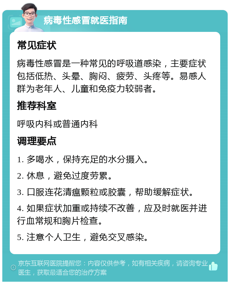 病毒性感冒就医指南 常见症状 病毒性感冒是一种常见的呼吸道感染，主要症状包括低热、头晕、胸闷、疲劳、头疼等。易感人群为老年人、儿童和免疫力较弱者。 推荐科室 呼吸内科或普通内科 调理要点 1. 多喝水，保持充足的水分摄入。 2. 休息，避免过度劳累。 3. 口服连花清瘟颗粒或胶囊，帮助缓解症状。 4. 如果症状加重或持续不改善，应及时就医并进行血常规和胸片检查。 5. 注意个人卫生，避免交叉感染。