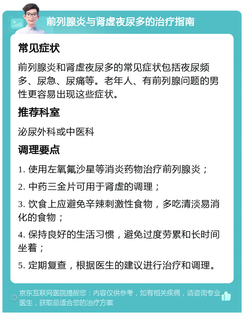 前列腺炎与肾虚夜尿多的治疗指南 常见症状 前列腺炎和肾虚夜尿多的常见症状包括夜尿频多、尿急、尿痛等。老年人、有前列腺问题的男性更容易出现这些症状。 推荐科室 泌尿外科或中医科 调理要点 1. 使用左氧氟沙星等消炎药物治疗前列腺炎； 2. 中药三金片可用于肾虚的调理； 3. 饮食上应避免辛辣刺激性食物，多吃清淡易消化的食物； 4. 保持良好的生活习惯，避免过度劳累和长时间坐着； 5. 定期复查，根据医生的建议进行治疗和调理。