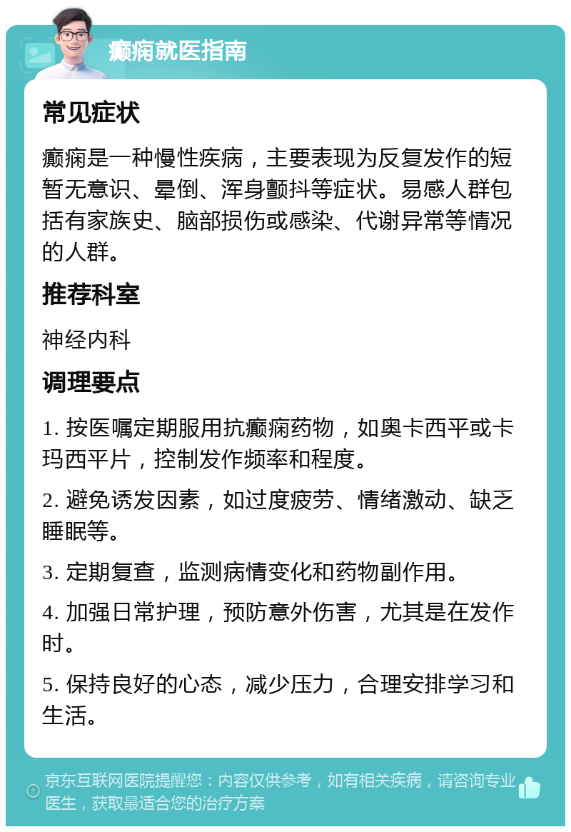 癫痫就医指南 常见症状 癫痫是一种慢性疾病，主要表现为反复发作的短暂无意识、晕倒、浑身颤抖等症状。易感人群包括有家族史、脑部损伤或感染、代谢异常等情况的人群。 推荐科室 神经内科 调理要点 1. 按医嘱定期服用抗癫痫药物，如奥卡西平或卡玛西平片，控制发作频率和程度。 2. 避免诱发因素，如过度疲劳、情绪激动、缺乏睡眠等。 3. 定期复查，监测病情变化和药物副作用。 4. 加强日常护理，预防意外伤害，尤其是在发作时。 5. 保持良好的心态，减少压力，合理安排学习和生活。