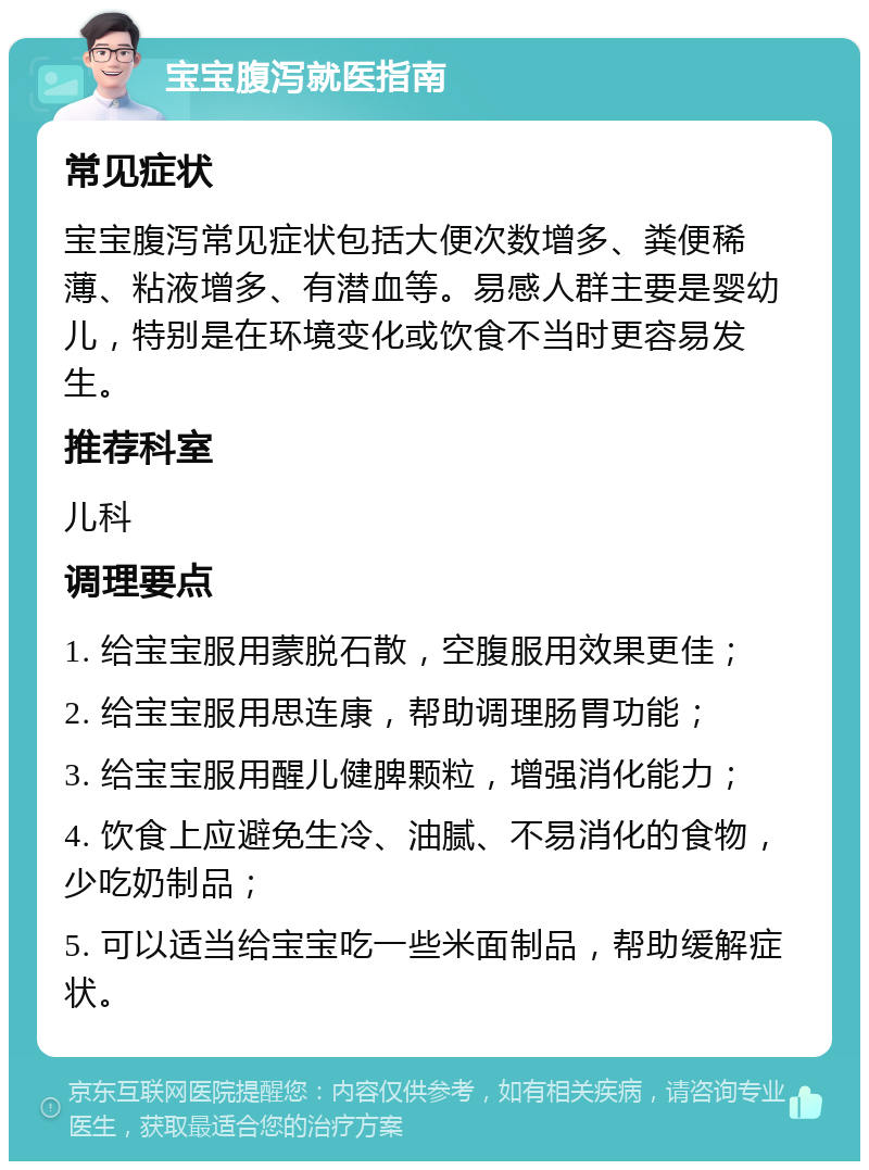 宝宝腹泻就医指南 常见症状 宝宝腹泻常见症状包括大便次数增多、粪便稀薄、粘液增多、有潜血等。易感人群主要是婴幼儿，特别是在环境变化或饮食不当时更容易发生。 推荐科室 儿科 调理要点 1. 给宝宝服用蒙脱石散，空腹服用效果更佳； 2. 给宝宝服用思连康，帮助调理肠胃功能； 3. 给宝宝服用醒儿健脾颗粒，增强消化能力； 4. 饮食上应避免生冷、油腻、不易消化的食物，少吃奶制品； 5. 可以适当给宝宝吃一些米面制品，帮助缓解症状。