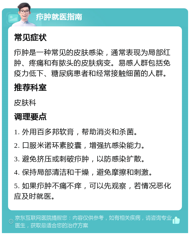 疖肿就医指南 常见症状 疖肿是一种常见的皮肤感染，通常表现为局部红肿、疼痛和有脓头的皮肤病变。易感人群包括免疫力低下、糖尿病患者和经常接触细菌的人群。 推荐科室 皮肤科 调理要点 1. 外用百多邦软膏，帮助消炎和杀菌。 2. 口服米诺环素胶囊，增强抗感染能力。 3. 避免挤压或刺破疖肿，以防感染扩散。 4. 保持局部清洁和干燥，避免摩擦和刺激。 5. 如果疖肿不痛不痒，可以先观察，若情况恶化应及时就医。