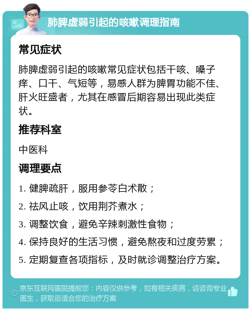 肺脾虚弱引起的咳嗽调理指南 常见症状 肺脾虚弱引起的咳嗽常见症状包括干咳、嗓子痒、口干、气短等，易感人群为脾胃功能不佳、肝火旺盛者，尤其在感冒后期容易出现此类症状。 推荐科室 中医科 调理要点 1. 健脾疏肝，服用参苓白术散； 2. 祛风止咳，饮用荆芥煮水； 3. 调整饮食，避免辛辣刺激性食物； 4. 保持良好的生活习惯，避免熬夜和过度劳累； 5. 定期复查各项指标，及时就诊调整治疗方案。