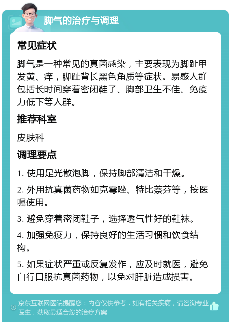 脚气的治疗与调理 常见症状 脚气是一种常见的真菌感染，主要表现为脚趾甲发黄、痒，脚趾背长黑色角质等症状。易感人群包括长时间穿着密闭鞋子、脚部卫生不佳、免疫力低下等人群。 推荐科室 皮肤科 调理要点 1. 使用足光散泡脚，保持脚部清洁和干燥。 2. 外用抗真菌药物如克霉唑、特比萘芬等，按医嘱使用。 3. 避免穿着密闭鞋子，选择透气性好的鞋袜。 4. 加强免疫力，保持良好的生活习惯和饮食结构。 5. 如果症状严重或反复发作，应及时就医，避免自行口服抗真菌药物，以免对肝脏造成损害。