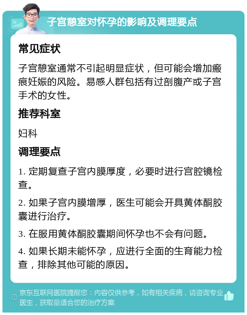 子宫憩室对怀孕的影响及调理要点 常见症状 子宫憩室通常不引起明显症状，但可能会增加瘢痕妊娠的风险。易感人群包括有过剖腹产或子宫手术的女性。 推荐科室 妇科 调理要点 1. 定期复查子宫内膜厚度，必要时进行宫腔镜检查。 2. 如果子宫内膜增厚，医生可能会开具黄体酮胶囊进行治疗。 3. 在服用黄体酮胶囊期间怀孕也不会有问题。 4. 如果长期未能怀孕，应进行全面的生育能力检查，排除其他可能的原因。