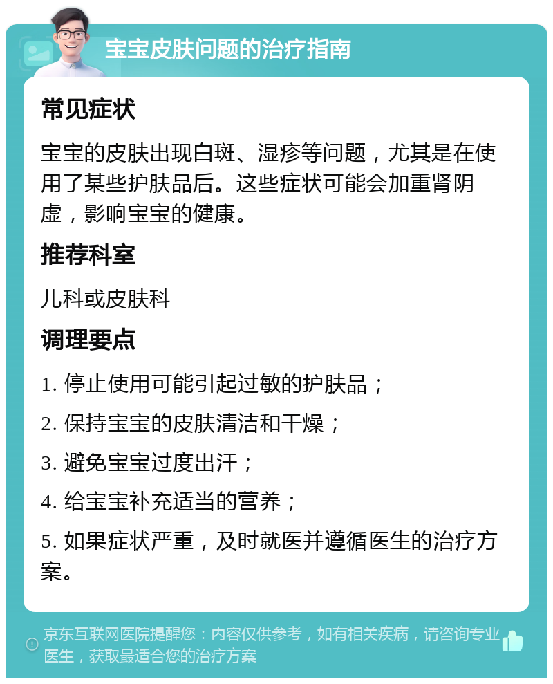 宝宝皮肤问题的治疗指南 常见症状 宝宝的皮肤出现白斑、湿疹等问题，尤其是在使用了某些护肤品后。这些症状可能会加重肾阴虚，影响宝宝的健康。 推荐科室 儿科或皮肤科 调理要点 1. 停止使用可能引起过敏的护肤品； 2. 保持宝宝的皮肤清洁和干燥； 3. 避免宝宝过度出汗； 4. 给宝宝补充适当的营养； 5. 如果症状严重，及时就医并遵循医生的治疗方案。