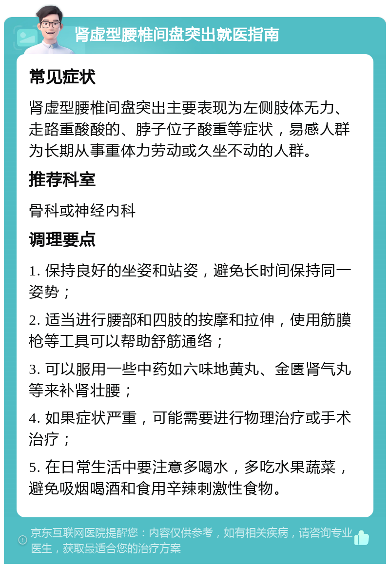 肾虚型腰椎间盘突出就医指南 常见症状 肾虚型腰椎间盘突出主要表现为左侧肢体无力、走路重酸酸的、脖子位子酸重等症状，易感人群为长期从事重体力劳动或久坐不动的人群。 推荐科室 骨科或神经内科 调理要点 1. 保持良好的坐姿和站姿，避免长时间保持同一姿势； 2. 适当进行腰部和四肢的按摩和拉伸，使用筋膜枪等工具可以帮助舒筋通络； 3. 可以服用一些中药如六味地黄丸、金匮肾气丸等来补肾壮腰； 4. 如果症状严重，可能需要进行物理治疗或手术治疗； 5. 在日常生活中要注意多喝水，多吃水果蔬菜，避免吸烟喝酒和食用辛辣刺激性食物。