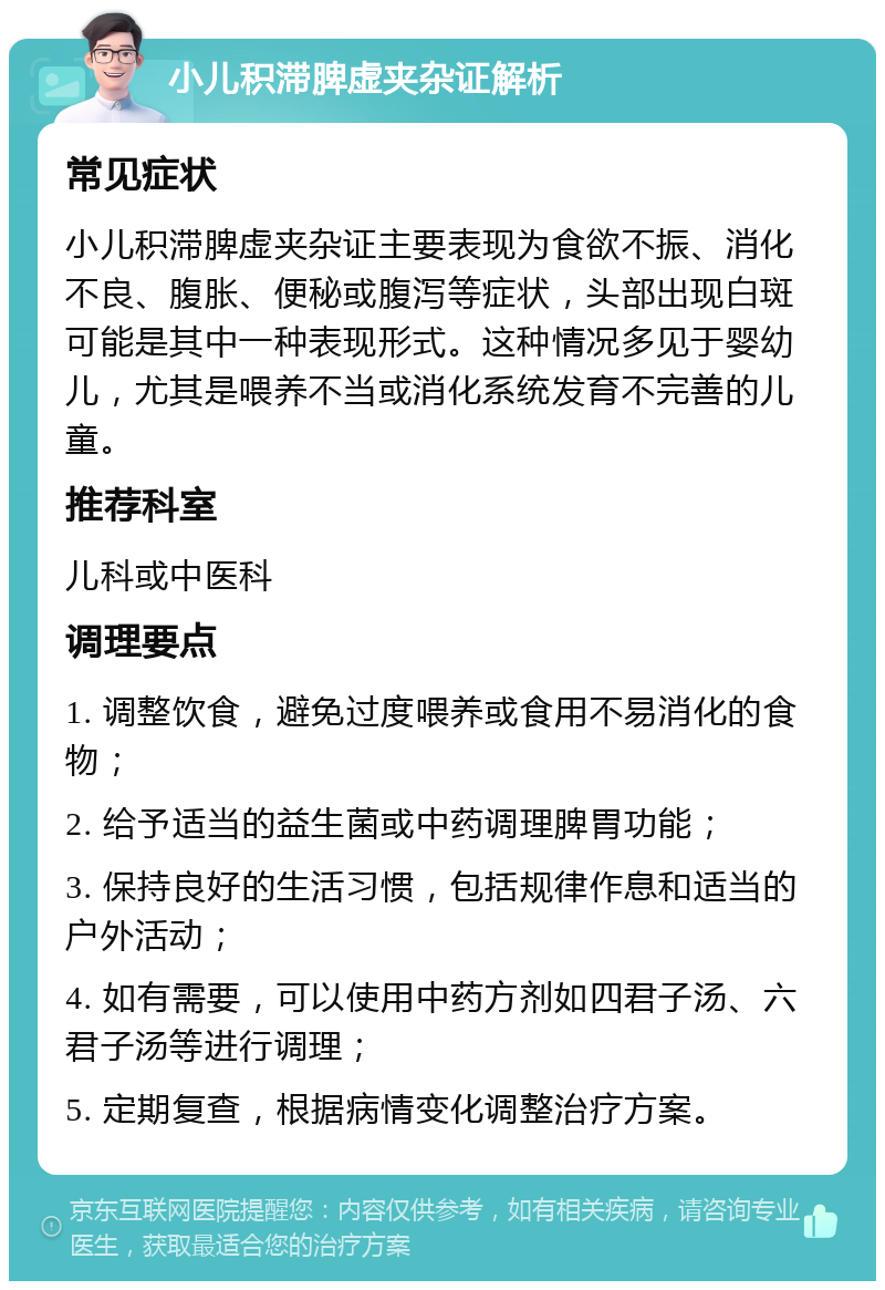 小儿积滞脾虚夹杂证解析 常见症状 小儿积滞脾虚夹杂证主要表现为食欲不振、消化不良、腹胀、便秘或腹泻等症状，头部出现白斑可能是其中一种表现形式。这种情况多见于婴幼儿，尤其是喂养不当或消化系统发育不完善的儿童。 推荐科室 儿科或中医科 调理要点 1. 调整饮食，避免过度喂养或食用不易消化的食物； 2. 给予适当的益生菌或中药调理脾胃功能； 3. 保持良好的生活习惯，包括规律作息和适当的户外活动； 4. 如有需要，可以使用中药方剂如四君子汤、六君子汤等进行调理； 5. 定期复查，根据病情变化调整治疗方案。