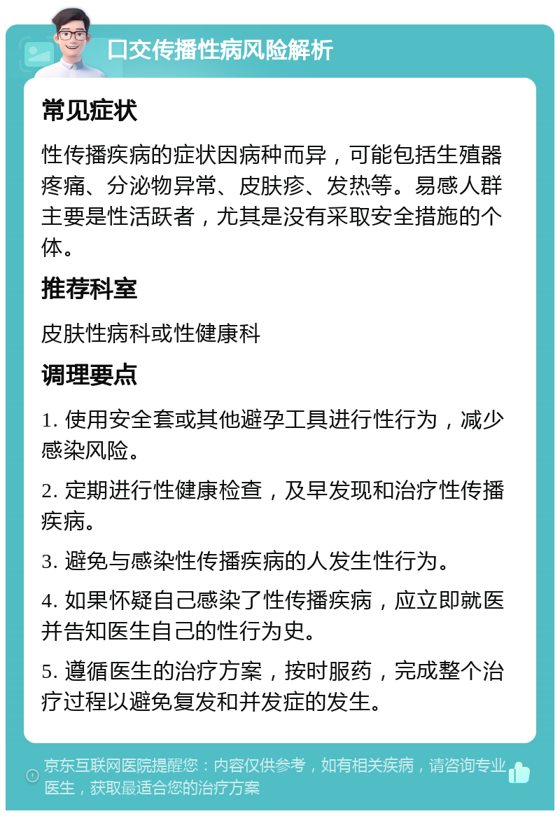 口交传播性病风险解析 常见症状 性传播疾病的症状因病种而异，可能包括生殖器疼痛、分泌物异常、皮肤疹、发热等。易感人群主要是性活跃者，尤其是没有采取安全措施的个体。 推荐科室 皮肤性病科或性健康科 调理要点 1. 使用安全套或其他避孕工具进行性行为，减少感染风险。 2. 定期进行性健康检查，及早发现和治疗性传播疾病。 3. 避免与感染性传播疾病的人发生性行为。 4. 如果怀疑自己感染了性传播疾病，应立即就医并告知医生自己的性行为史。 5. 遵循医生的治疗方案，按时服药，完成整个治疗过程以避免复发和并发症的发生。