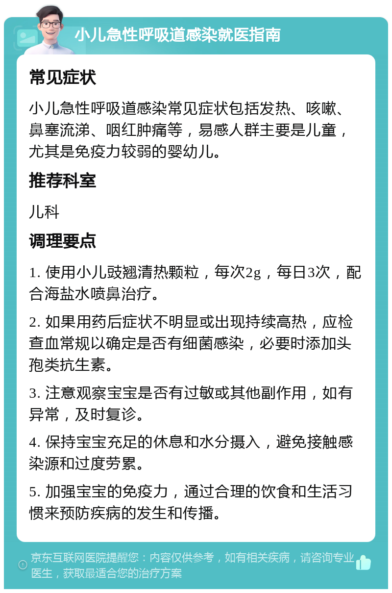 小儿急性呼吸道感染就医指南 常见症状 小儿急性呼吸道感染常见症状包括发热、咳嗽、鼻塞流涕、咽红肿痛等，易感人群主要是儿童，尤其是免疫力较弱的婴幼儿。 推荐科室 儿科 调理要点 1. 使用小儿豉翘清热颗粒，每次2g，每日3次，配合海盐水喷鼻治疗。 2. 如果用药后症状不明显或出现持续高热，应检查血常规以确定是否有细菌感染，必要时添加头孢类抗生素。 3. 注意观察宝宝是否有过敏或其他副作用，如有异常，及时复诊。 4. 保持宝宝充足的休息和水分摄入，避免接触感染源和过度劳累。 5. 加强宝宝的免疫力，通过合理的饮食和生活习惯来预防疾病的发生和传播。