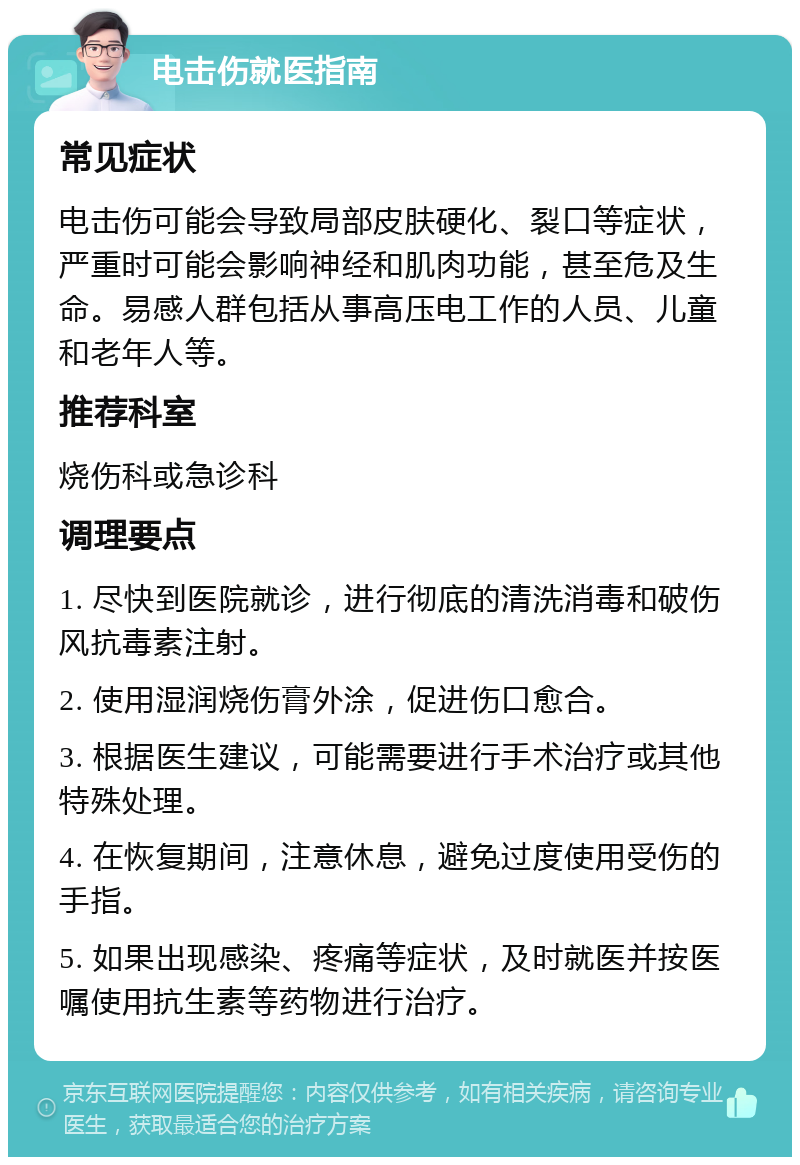 电击伤就医指南 常见症状 电击伤可能会导致局部皮肤硬化、裂口等症状，严重时可能会影响神经和肌肉功能，甚至危及生命。易感人群包括从事高压电工作的人员、儿童和老年人等。 推荐科室 烧伤科或急诊科 调理要点 1. 尽快到医院就诊，进行彻底的清洗消毒和破伤风抗毒素注射。 2. 使用湿润烧伤膏外涂，促进伤口愈合。 3. 根据医生建议，可能需要进行手术治疗或其他特殊处理。 4. 在恢复期间，注意休息，避免过度使用受伤的手指。 5. 如果出现感染、疼痛等症状，及时就医并按医嘱使用抗生素等药物进行治疗。