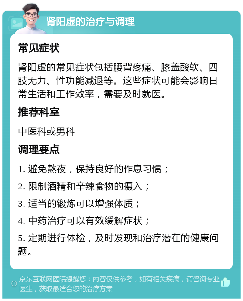 肾阳虚的治疗与调理 常见症状 肾阳虚的常见症状包括腰背疼痛、膝盖酸软、四肢无力、性功能减退等。这些症状可能会影响日常生活和工作效率，需要及时就医。 推荐科室 中医科或男科 调理要点 1. 避免熬夜，保持良好的作息习惯； 2. 限制酒精和辛辣食物的摄入； 3. 适当的锻炼可以增强体质； 4. 中药治疗可以有效缓解症状； 5. 定期进行体检，及时发现和治疗潜在的健康问题。