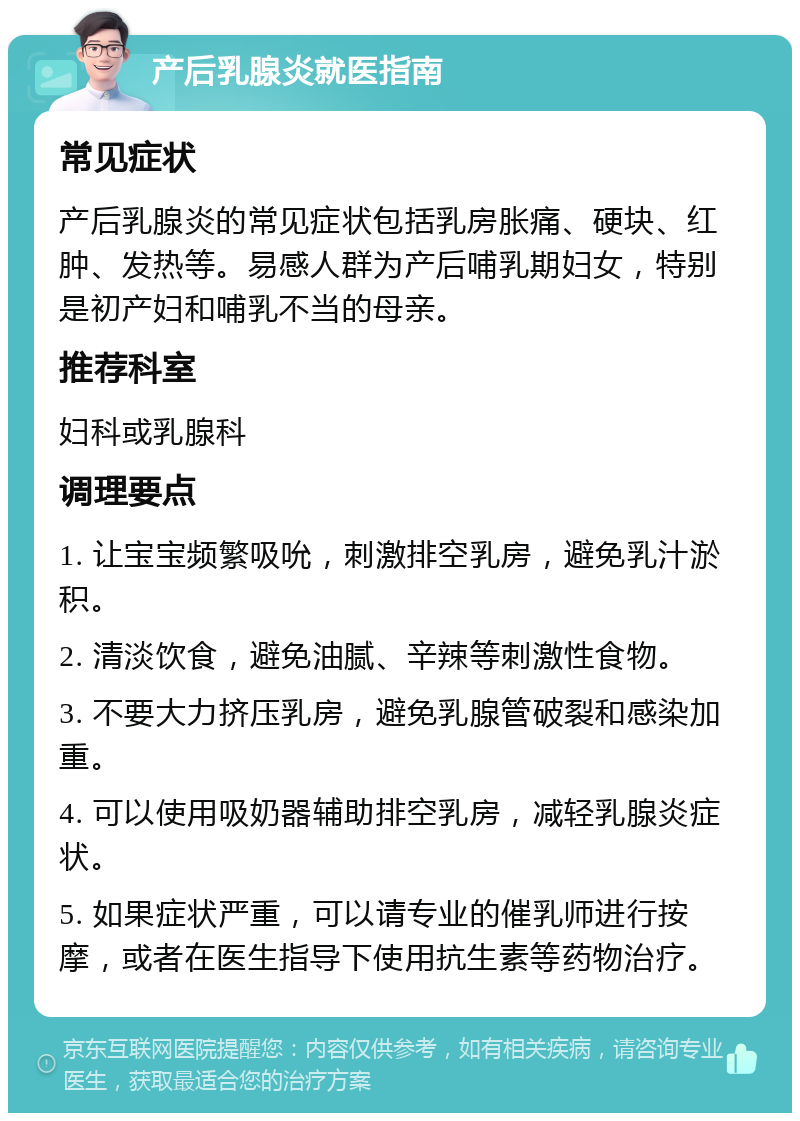 产后乳腺炎就医指南 常见症状 产后乳腺炎的常见症状包括乳房胀痛、硬块、红肿、发热等。易感人群为产后哺乳期妇女，特别是初产妇和哺乳不当的母亲。 推荐科室 妇科或乳腺科 调理要点 1. 让宝宝频繁吸吮，刺激排空乳房，避免乳汁淤积。 2. 清淡饮食，避免油腻、辛辣等刺激性食物。 3. 不要大力挤压乳房，避免乳腺管破裂和感染加重。 4. 可以使用吸奶器辅助排空乳房，减轻乳腺炎症状。 5. 如果症状严重，可以请专业的催乳师进行按摩，或者在医生指导下使用抗生素等药物治疗。