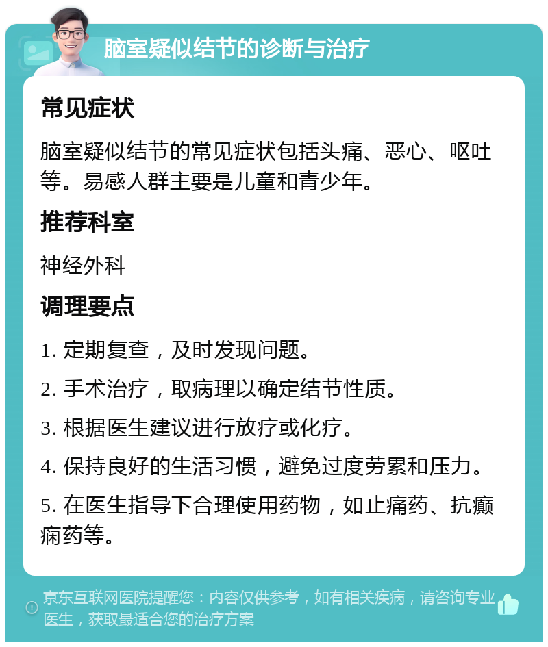 脑室疑似结节的诊断与治疗 常见症状 脑室疑似结节的常见症状包括头痛、恶心、呕吐等。易感人群主要是儿童和青少年。 推荐科室 神经外科 调理要点 1. 定期复查，及时发现问题。 2. 手术治疗，取病理以确定结节性质。 3. 根据医生建议进行放疗或化疗。 4. 保持良好的生活习惯，避免过度劳累和压力。 5. 在医生指导下合理使用药物，如止痛药、抗癫痫药等。