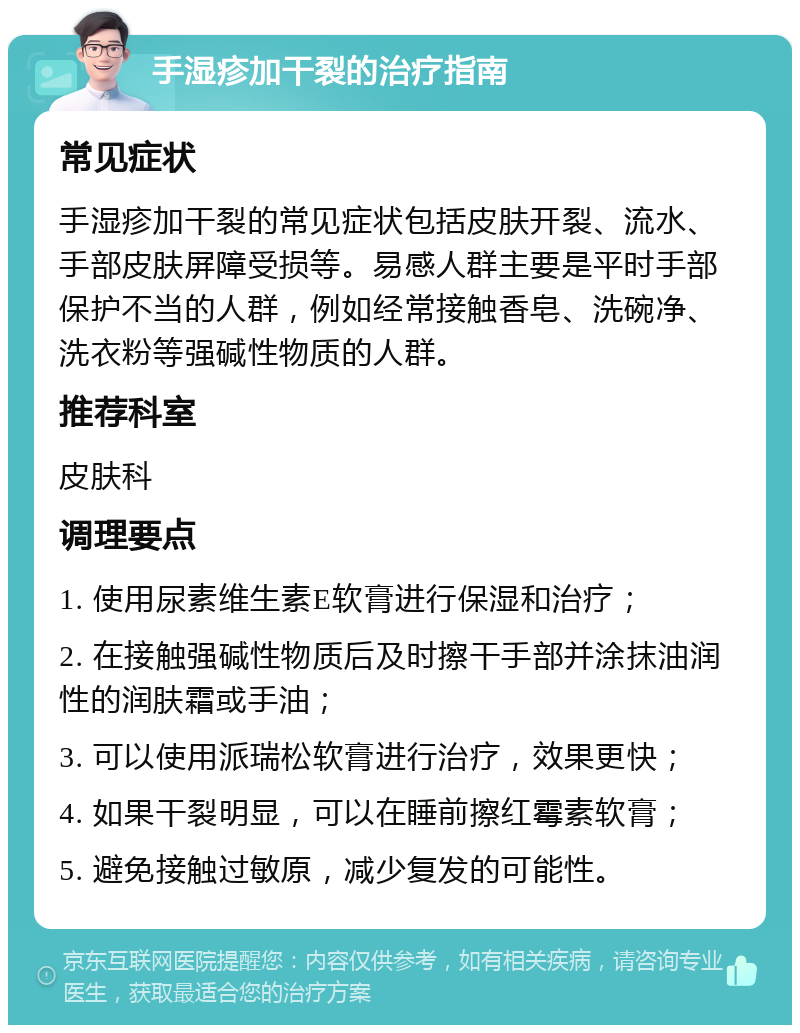 手湿疹加干裂的治疗指南 常见症状 手湿疹加干裂的常见症状包括皮肤开裂、流水、手部皮肤屏障受损等。易感人群主要是平时手部保护不当的人群，例如经常接触香皂、洗碗净、洗衣粉等强碱性物质的人群。 推荐科室 皮肤科 调理要点 1. 使用尿素维生素E软膏进行保湿和治疗； 2. 在接触强碱性物质后及时擦干手部并涂抹油润性的润肤霜或手油； 3. 可以使用派瑞松软膏进行治疗，效果更快； 4. 如果干裂明显，可以在睡前擦红霉素软膏； 5. 避免接触过敏原，减少复发的可能性。